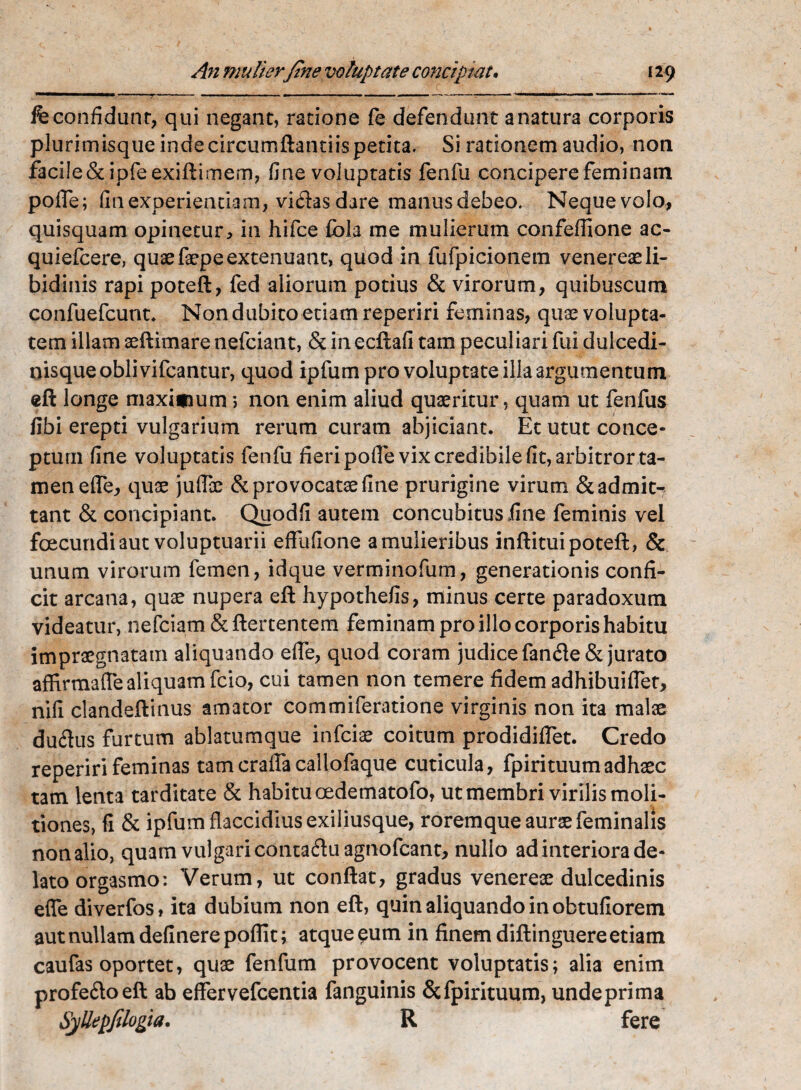 fe confidunt, qui negant, ratione fe defendunt a natura corporis plurimisque inde circumftantiis petita. Si rationem audio, non facile&ipfeexiftimem, fine voluptatis fenfu concipere feminam pofle; fin experientiam, victas dare manusdebeo. Nequevolo, quisquam opinetur, in hifce fbla me mulierum confeflione ac- quiefcere, quae faepe extenuant, quod in fufpicionem venereaeli¬ bidinis rapi poteft, fed aliorum potius & virorum, quibuscum confuefcunt. Non dubito etiam reperiri feminas, quae volupta¬ tem illam aeftimare nefciant, & in ecftafi tam peculiari fui dulcedi¬ nisque obii vifcantur, quod ipfum pro voluptate illa argumentum eft longe maxifium; non enim aliud quaeritur, quam ut fenfus fibi erepti vulgarium rerum curam abjiciant. Et utut conce¬ ptum fine voluptatis fenfu fieri pofie vix credibile fit, arbitror ta¬ men ede, quae juflae & provocatae fine prurigine virum & admit¬ tant & concipiant. Quod fi autem concubitus fine feminis vel foecundi aut voluptuarii eflfufione a mulieribus inftitui poteft, & unum virorum femen, idque verminofum, generationis confi¬ cit arcana, quae nupera eft hypothefis, minus certe paradoxum videatur, nefciam&ftertentem feminam pro illo corporis habitu impraegnatam aliquando efle, quod coram judice fancfte & jurato affirmafle aliquam fcio, cui tamen non temere fidem adhibuiflet, nifi clandeftinus amator commiferatione virginis non ita malae dudtus furtum ablatumque infciae coitum prodidiflet. Credo reperiri feminas tamcraflacallofaque cuticula, fpirituumadhaec tam lenta tarditate & habitu oedematofo, ut membri virilis moli¬ tiones, fi & ipfum flaccidius exiliusque, roremque aurae feminalis nonalio, quam vulgari contaftu agnofeant, nullo ad interiora de¬ lato orgasmo: Verum, ut conflat, gradus venereae dulcedinis efle diverfos, ita dubium non eft, quin aliquando in obtufiorem aut nullam definerepoflit; atque eum in finem diftinguere etiam caufas oportet, quae fenfum provocent voluptatis; alia enim profe&oeft ab effervefcentia fanguinis &fpirituum, undeprima SyUepfilogia. R fere