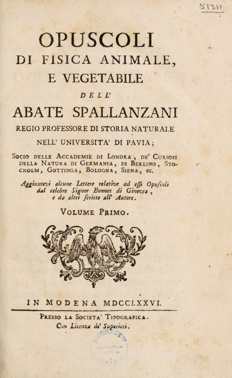 OPUSCOLI DI FISICA ANIMALE, E VEGETABILE D E L r ABATE SPALLANZANI REGIO PROFESSORE DI STORIA NATURALE * NELL’ UNIVERSITÀ' DI PAVIA ; Socio delle Accademie di Londra , de1 Curiosi della Natura di Germania, di Berlino, Sto- Ckolm, Gottinga, Bologna, Siena, ec. Aggiuntevi alcune Lettere relative ad cjfi 0puf coll dal celebre Signor Bonnet di Ginevra , e da altri ferine all’ Autore. Volume Primo. f in Modena mdcclxxvi. - ■ - -- _• , , ■ ——-^-U4.- Prèsso la Società’ Tipografica• Con Licenza de' Superiori, Sr