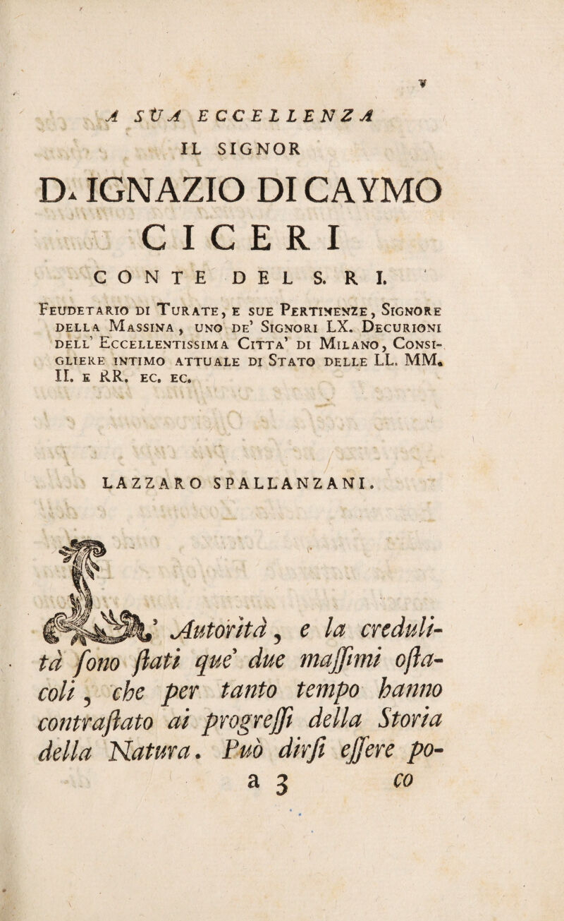 / A StJA ECCELLENZA IL SIGNOR D. IGNAZIO DI CAYMO CICERI CONTE DEL S* R I. Feudetario di Turate, e sue Pertinenze, Signore DELLA MaSSINA , UNO DE* SIGNORI LX. DECURIONI dell’ Eccellentissima Citta’ di Milano, Consi¬ gliere INTIMO ATTUALE DI STATO DELLE LL, MM* II. E RR. EC. EC. LAZZARO SPALLANZANI. Autorità, e la creduli¬ tà fono flati que due muffimi ofta- coli, che per tanto tempo hanno contraftato ai progreffit della Storia della Natura. Può dir fi effiere po- a 3 <70 \