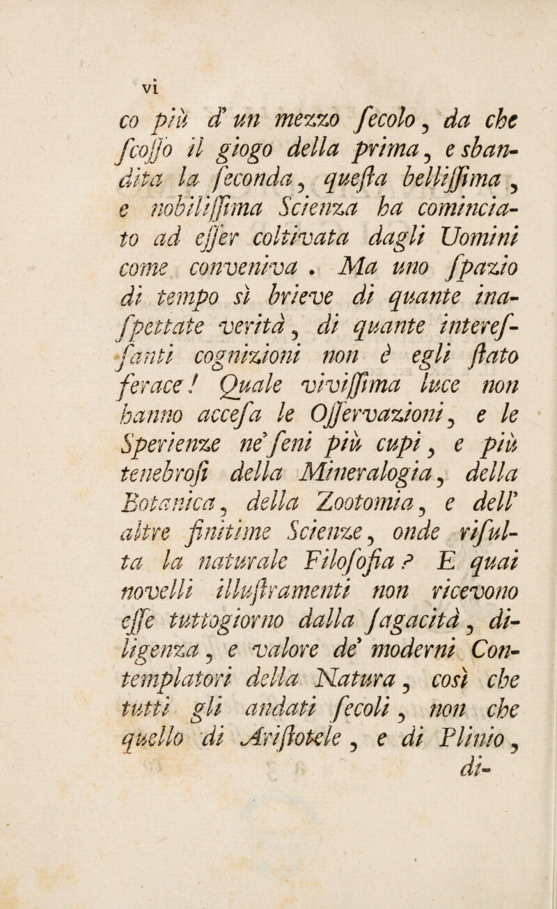 e VI co più d un mezzo fecolo, da che fcojjo il giogo della prima, e sban¬ dita la feconda, quefla bellifflma , e nobilijfìma Scienza ha comincia¬ to ad effer coltivata dagli Uomini come conveniva . Ma uno fpazio di tempo sì brieve di quante ina- fpettate verità, di quante interef- flanti cognizioni non è egli flato ferace ! Quale vi vi (fi ma luce non hanno accefa le Ofjervazioni ? e le Speri enze ne fieni piu cupi} e più tenebrojì della Mineralogia, della Botanica, della Zootomi a, e dell' altre finìtime Scienze, onde riflui¬ ta la naturale Filoflofia ? E quai novelli illuflramenti non ricevono effe tutto giorno dalla fagacità, di¬ ligenza , e valore de moderni Con¬ templatori della Natura, così che tutti gli andati fecoli, non che quello di Anflotde, e di Plinio, dt»