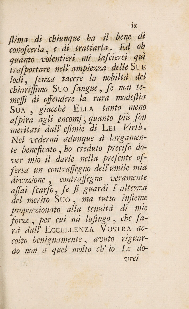 flima di chiunque ha il bene di conofcerta, e di trattarla » Ed oh* quanto volentieri mi lafcierei qui trafportare nell'ampiezza delk Sue lodi, tacere la nobiltà del chiariamo Suo Jangue, /è non te¬ me (fi di offendere la rara modefiia Sua , giacché Ella tanto meno afpira agli encomj, quanto piu fon meritati dall' e fimi e di Lei Virtù. Nel vedermi adunque si largamen¬ te beneficato, ho creduto precifo do¬ ver mio il darle nella prefente of¬ ferta un contrajfegno dell'umile mia divozione , contrajfegno veramente affai fcarfo, fé fi guardi l altezza del merito Suo , ma tutto infieme proporzionato alla tenuità di mie forze, per cui mi Infingo, che fa¬ rà dall' Eccellenza Vostra ac¬ colto benignamente . avuto riguar- v ' o ' , ■ j do non a quel molto eh io Le do- y