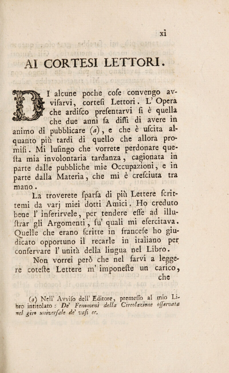 AI CORTESI LETTORI. I alcune poche cofe convengo av¬ viarvi, cortei! Lettori, L’Opera che ardifco presentarvi fi è quella che due anni fa dirti di avere in animo di pubblicare (a) , e che e ufcita ah quanto più tardi di quello che allora prò- mifi . Mi Infingo che vorrete perdonare que¬ lla mia involontaria tardanza , cagionata in parte dalle pubbliche mie Occupazioni, e in parte dalla Materia, che mi e crefciuta tra mano . La troverete fparfa di più Lettere Scrit¬ temi da varj miei dotti Amici « Ho creduto bene F inferirvele, pèr tendere effe ad. iliu- flrar gli Argomenti, fu quali mi efercitava. Quelle che erano fcritte in francefe ho giu¬ dicato opportuno il recarle in italiano per confervare l’unita della lingua nel.Libro. Non vorrei però che nel farvi a legge¬ re cotefte Lettere m’ imponefte un carico, che 0) NelF Avvilo deli5 Editore, premetto al mio Li¬ bro intitolato : De Fenomeni della Circolazione ojjervata nel giro un'iter fai e de vafi ee.