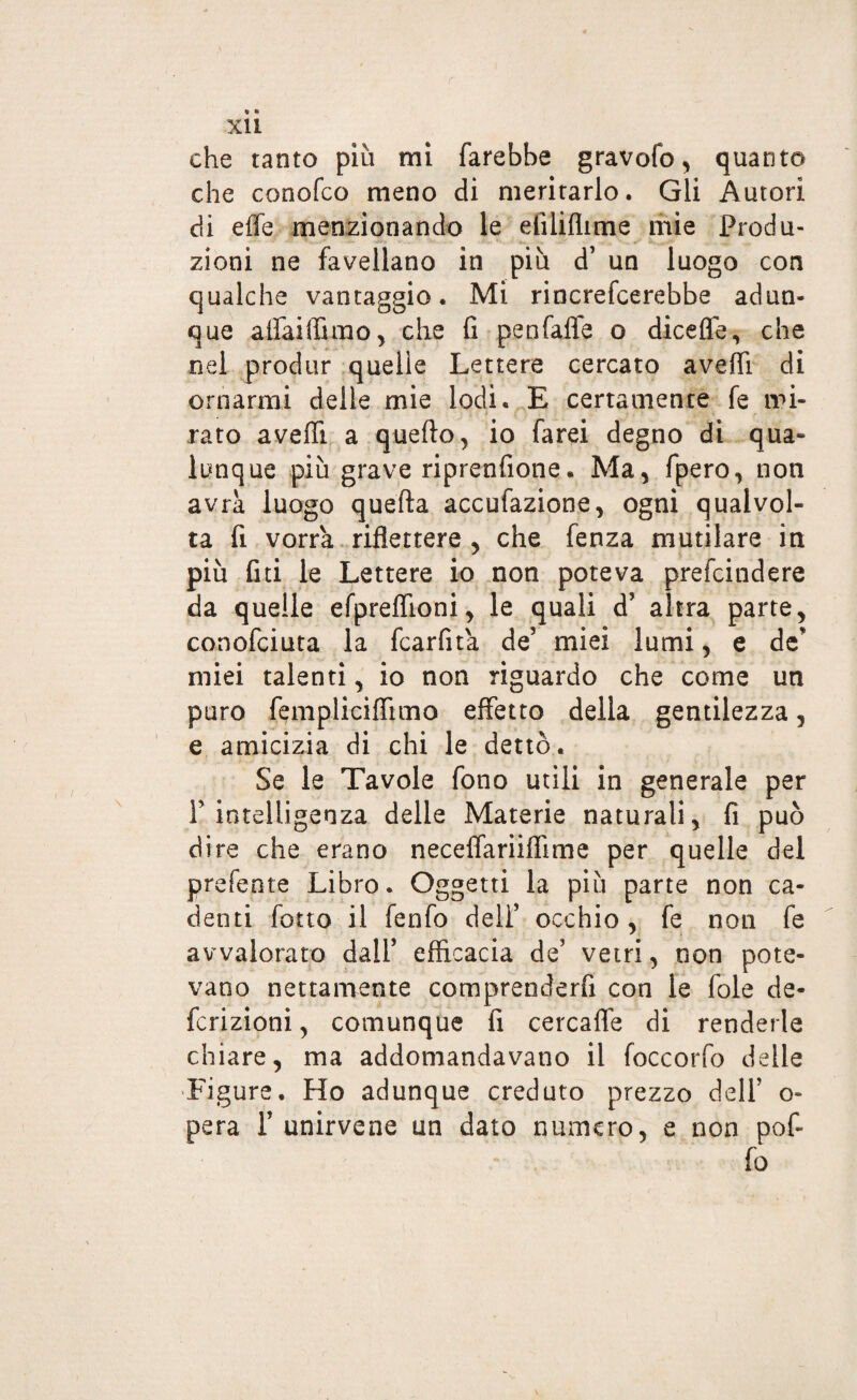 r xìi che tanto più mi farebbe gravofo, quanto che conofco meno di meritarlo. Gli Autori di effe menzionando le efilifiime mie Produ¬ zioni ne favellano in più d’ un luogo con qualche vantaggio. Mi rincrefcerebbe adun¬ que aifaiffimo, che fi penfaffe o diceffe, che nel produr quelle Lettere cercato aveffi di ornarmi delle mie lodi. E certamente fe mi¬ rato aveffi a quello, io farei degno di qua¬ lunque più grave riprenfione. Ma, fpero, non avrà luogo quella accufazione, ogni qualvol¬ ta fi vorrà riflettere , che fenza mutilare in più fui le Lettere io non poteva prefcindere da quelle efpreflìoni, le quali d’ altra parte, conofciuta la fcarfità de’ miei lumi, e de miei talenti, io non riguardo che come un puro fempliciffimo effetto della gentilezza, e amicizia di chi le dettò. Se le Tavole fono utili in generale per F intelligenza delle Materie naturali, fi può dire che erano neceffariiffime per quelle del preferite Libro. Oggetti la più parte non ca¬ denti fotto il fenfo dell’ occhio, fe non fe avvalorato dall’ efficacia de’ vetri, non pote¬ vano nettamente comprenderfi con le fole de¬ finizioni, comunque fi cercaffe di renderle chiare, ma addomandavatio il foccorfo delle Figure. Ho adunque creduto prezzo delF o- pera F unirvene un dato numero, e non pof- fio