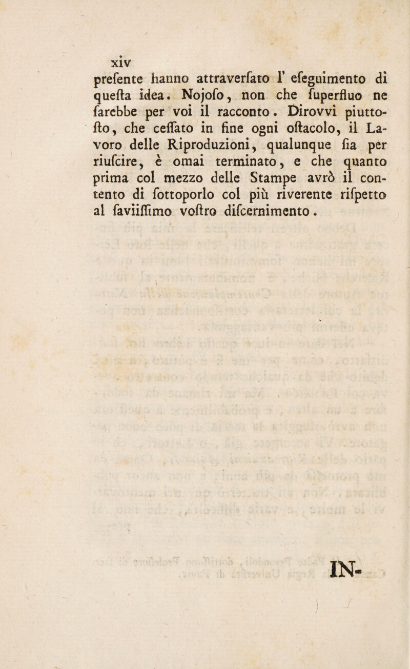 / xiv prefente hanno attraverfato 1’ efeguimento di quella idea. Nojofo, non che fuperfluo ne farebbe per voi il racconto. Dirovvi piutto- fto, che ceffato in fine ogni oftacolo, il La¬ voro delle Riproduzioni, qualunque fia per riufcire, è ornai terminato, e che quanto prima col mezzo delle Stampe avrò il con¬ tento di fottoporlo col più riverente rifpetto al faviilfimo voftro difcernimento. 1 \ IN-