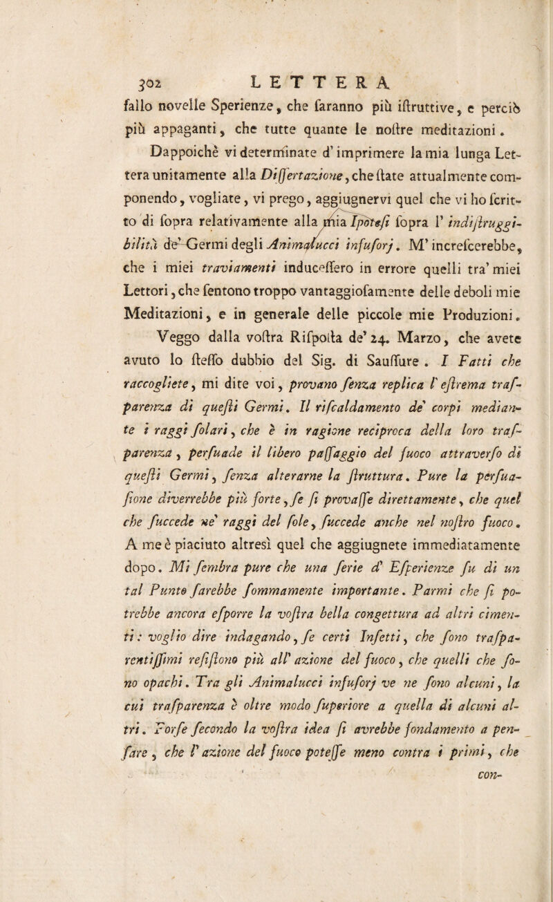 502 LETTERA fallo novelle Sperienze, che faranno più iftruttive, e perciò più appaganti, che tutte quante le noftre meditazioni. Dappoiché vi determinate d’imprimere lamia lunga Let¬ tera unitamente alla Di jfert azione y che Hate attualmente com- ponendo, vogliate, vi prego, aggiugnervi quel che vi hofcrit- to di fopra relativamente alla naia Iponfii l'opra l’indiflruggt- bilttiì de^-Germi degli Animcflucci infufirj. M’increfcerebbe, che i miei traviamenti induc^ffero in errore quelli tra’miei Lettori, che fentono troppo vantaggiofamente delle deboli mie Meditazioni, e in generale delle piccole mie Produzioni. Veggo dalia voftra Rifpolta de’24. Marzo, che avete avuto lo ftefTo dubbio del Sig. di SaufTure . I Fatti che raccogliete, mi dite voi, provano fenza replica l'eflrema trafi parenza di quefli Germi. Il rifcaldamento de corpi median¬ te i raggi filari, che è in ragione reciproca della loro tra fi parenza , perfuade il libero p a (faggio del fuoco attraverfi di quefli Germi, fenza alterarne la flruttura. Pure la pcrfua- fione diverrebbe più forte y fi fi provale direttamente, che quei che fuccede ne raggi del fole, fuccede anche nel noflro fuoco. A me è piaciuto altresì quel che aggiugnete immediatamente dopo. Mi fimbra pure che una ferie di Efperienze fu di un tal Punte farebbe fommamente importante. Parma che fi po¬ trebbe ancora efporre la voflra bella congettura ad altri cimen¬ ti : voglio dire indagando, fi certi Infetti, che fono trafpa- rentiffimi refiflono più all azione del fuoco, che quelli che fo¬ no opachi » Tra gli Animalucci infufirj ve ne folio alcuni, la cui trafparenza è oltre modo fuperiore a quella di alcuni al¬ tri. Forfè fecondo la voflra idea fi avrebbe fondamento a pen- fare , che P azione del fuoco potè [fé meno cantra i primi, che con-