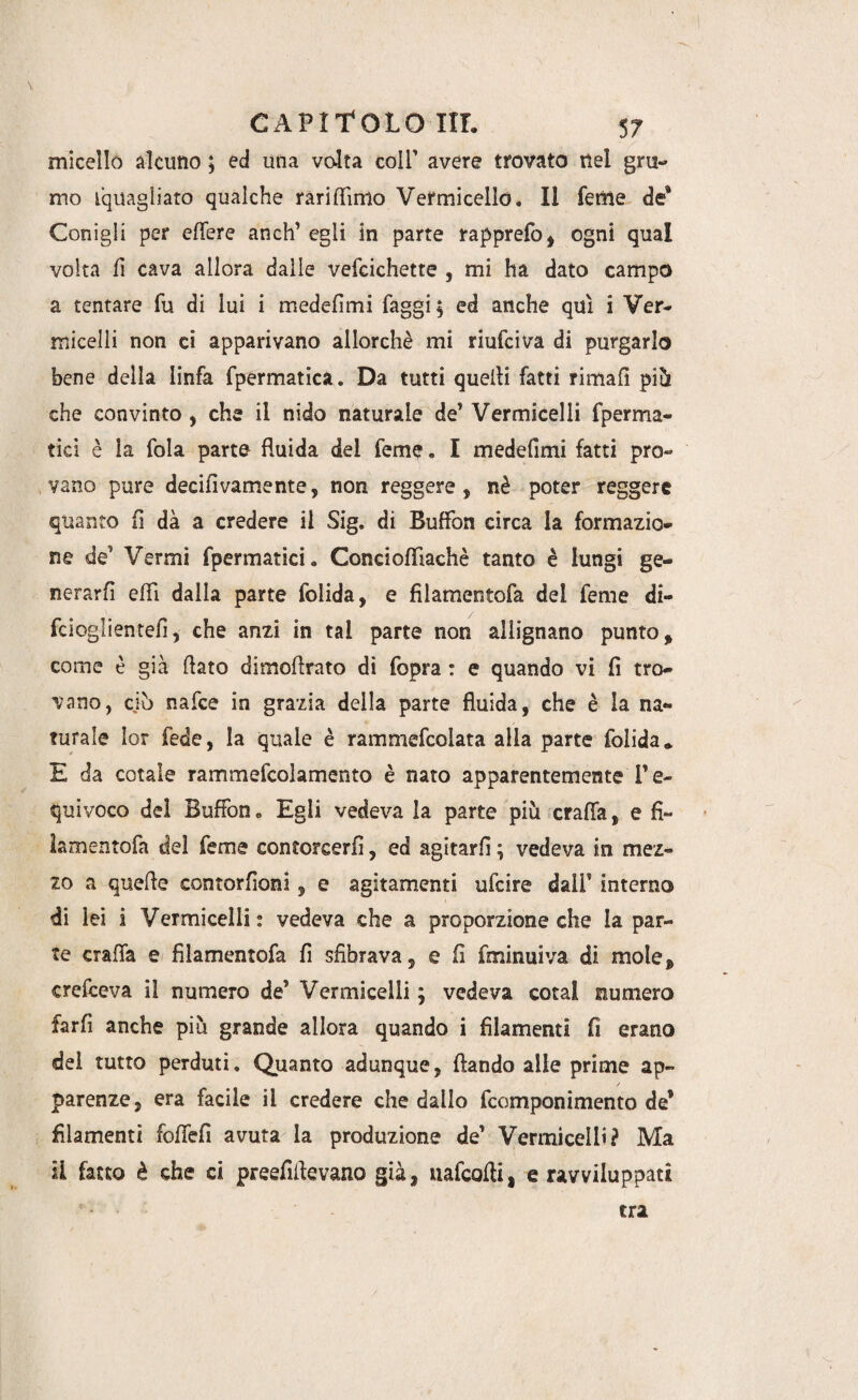 micelio alcuno ; ed una volta coir avere trovato nel gru¬ mo ^quagliato qualche rari (lìmo Vermicello. Il Teme de* Conigli per effere aneli’ egli in parte rapprefo, ogni qual volta fi cava allora dalle vefcichette , mi ha dato campo a tentare fu di lui i medefimi faggi; ed anche qui i Ver¬ micelli non ci apparivano allorché mi riufeiva di purgarlo bene della linfa fpermatica. Da tutti quelli fatti rimali pili che convinto , che il nido naturale de’ Vermicelli fperma- tici è la fola parte fluida dei feme. I medefimi fatti pro¬ vano pure decifivamente, non reggere, nè poter reggere quanto fi dà a credere il Sig. di Buffon circa la formazio¬ ne de’ Vermi fpermatici. Concioffiachè tanto è lungi ge¬ nerar fi effi dalla parte folida, e filamentofa dei feme di- fcioglientefi, che anzi in tal parte non allignano punto, come è già flato dimoflrato di fopra : e quando vi fi tro¬ vano, ciò nafee in grazia della parte fluida, che è la na¬ turale lor fede, la quale è rammefcolata alla parte folida* E da cotale rammefcolamento è nato apparentemente l’e¬ quivoco del Buffon. Egli vedeva la parte più craffa, e fi¬ lamentofa del feme contorcerli, ed agitarli ; vedeva in mez¬ zo a quelle contorfioni, e agitamenti ufeire dall' interno di lei i Vermicelli: vedeva che a proporzione che la par¬ te craffa e filamentofa fi sfibrava, e fi fminuiva di mole, crefceva il numero de’ Vermicelli ; vedeva cotal numero farfi anche più grande allora quando i filamenti fi erano del tutto perduti. Quanto adunque, dando alle prime ap¬ parenze, era facile il credere che dallo feomponimento de* filamenti foffefi avuta la produzione de’ Vermicelli? Ma ii fatto è che ci preefiflevano già, uafcofli, e ravviluppati tra