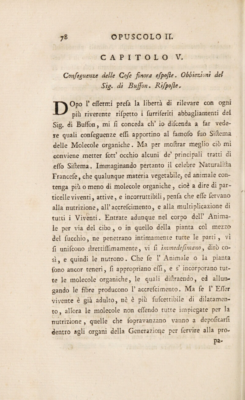 CAPITOLO V. Confeguenze delle Cofe finora efpofle . Obbiezioni del Sig, di Buffon, Rifpofte* DOpo P eflerrr.i prefa la libertà di rilevare con ogni più riverente rifpetto i furriferiti abbagliamenti del Sig. di Buffon, mi fi conceda eh’ io difeenda a far vede¬ re quali confeguenze effi apportino al famofo fuo Si frema delle Molecole organiche. Ma per mofrrar meglio ciò mi conviene metter fott’ occhio alcuni de’ principali tratti ai efiò Sifrema* Immaginando pertanto il celebre Naturatila Francete, che qualunque materia vegetabile, ed animale con¬ tenga più o meno di molecole organiche , cioè a dire di par¬ ticelle viventi, attive, e incorruttibili, penfa che elle fervano alla nutrizione, all’accrefcimento, e alla multiplicazione di tutti i Viventi. Entrate adunque nel corpo dell’ Anima¬ le per via del cibo , o in quello della pianta coi mezzo dei fucchio, ne penetrano intimamente tutte le parti , vi fi unifeono frrettiffimamente, vi fi immede firn ano, dirò co¬ sì, e quindi le nutrono. Che fe 1’ Animale o la pianta fono ancor teneri, fi appropriano efrì, e s’ incorporano tut¬ te le molecole organiche, le quali difrraendo, ed allun¬ gando le fibre producono V accrefcimento. Ma fe 1’ EfTer vivente è già adulto, nè è più fufeettibile di dilatamen¬ to, allora le molecole non effendo tutte impiegate per la nutrizione , quelle che fopravanzano vanno a depofitarfl dentro agii organi della Generazione per fervire alla prò- pa-