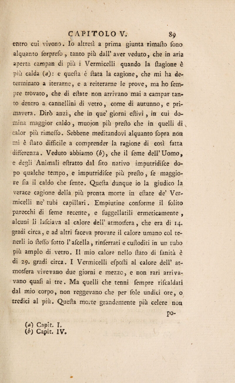 entro cui vivono* Io altresì a prima giunta rimalo fono alquanto forprefo , tanto più dall’ aver veduto, che in aria aperta campan di più i Vermicelli quando la Cagione è più calda (a): e quella è fiata la cagione, che mi ha de¬ terminato a iterarne^ e a reiterarne le prove, ma ho Tem¬ pre trovato, che di ettate non arrivano mai a campar tan¬ to dentro a cannellini di vetro, come di autunno, e pri¬ mavera. Dirò anzi, che in que’ giorni ettivi , in cui do¬ mina maggior caldo, muojon più pretto che in quelli di calar piu rimetto. Sebbene meditandovi alquanto fopra non mi è fiato difficile a comprender la ragione di così fatta differenza. Veduto abbiamo (b)y che il Teme dell’Uomo, e degli Animali attratto dal (ito nativo imputridire do¬ po qualche tempo, e imputridisce più pretto, fe maggio¬ re fìa il caldo che lente. Quetta dunque io la giudico la verace cagione della piu pronta morte in ettate de’ Ver¬ micelli ne’ tubi capillari. Empiutine conforme il folito parecchi di Teme recerite, e fuggellatili ermeticamente , alcuni li lafciava al calore dell’ atmosfera, che era di 14. gradi circa, e ad altri faceva provare il calore umano col te¬ nerli io detto lotto l’afcella, rinferrati ecuttoditi in un tubo più ampio di vretro. Il mio calore nello flato di fanità è di 29. gradi circa. I Vermicelli efpotti ai calore dell’ at¬ mosfera vivevano due giorni e mezzo, e non rari arriva¬ vano quatti ai tre. Ma quelli che tenni Tempre rittcaidati dal mio corpo, non reggevano che per fole undici ore, o tredici al più. Quetta morte grandemente più celere non po- l M Capir. L (h Capir. IV©