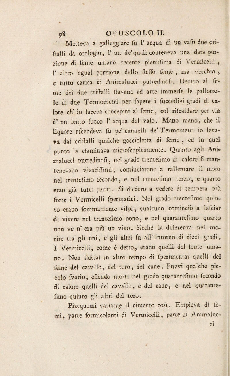 Metteva a galleggiare fu T acqua di un vafo due cri- Halli da orologio, 1’ un de’ quali conteneva una data por¬ zione di feine umano recente pieniffìma di Vermicelli , F altro egual porzione dello (ledo Teme , ma vecchio , e tutto carica di Animalucci putredinofi. Dentro al Te¬ me dei due criftalli davano ad arte immerfe le pallotto¬ le di due Termometri per fapere i fucceffìvi gradi di ca¬ lore eh’ io faceva concepire al Teme, col ribaldare per via d’ un lento fuoco 1’ acqua del vafo. Mano mano, che il liquore afeendeva fu pe cannelli de’Termometri io leva¬ va dai criftalli qualche goccioletta di Teme , ed in quel punto la efaminava microfcopicamente, Quanto agli Ani- malucci putredinofì, nel grado trentefimo di calore fi man¬ tenevano vivacifTimi • cominciarono a rallentare il moto nei trentefimo fecondo, e nel trentefimo terzo, e quarto eran già tutti periti. Si diedero a vedere di tempera più forte i Vermicelli fpermatici. Nei grado trentefimo quin¬ to erano fommamente vifpi, qualcuno cominciò a lafciar di vivere nel trentefimo nono, e nel quarantefimo quarto non ve n’ era più un vivo. Sicché la differenza nel mo¬ rire tra gli uni, e gli altri fu all’ intorno di dieci gradi. I Vermicelli, come è detto, erano quelli del Teme uma¬ no, Non fafeiai in altro tempo di fperimentar quelli del Teme del cavallo, del toro, del cane. Fuvvi qualche pic¬ colo fvario, effendo morti nel grado quarantefimo fecondo di calore quelli del cavallo, e del cane, e nel quarantè¬ iimo quinto gli altri dei toro. Piacquemi variarne il cimento così. Empieva di Te¬ mi, parte formicolanti di Vermicelli, parte di Animaiuc- ei