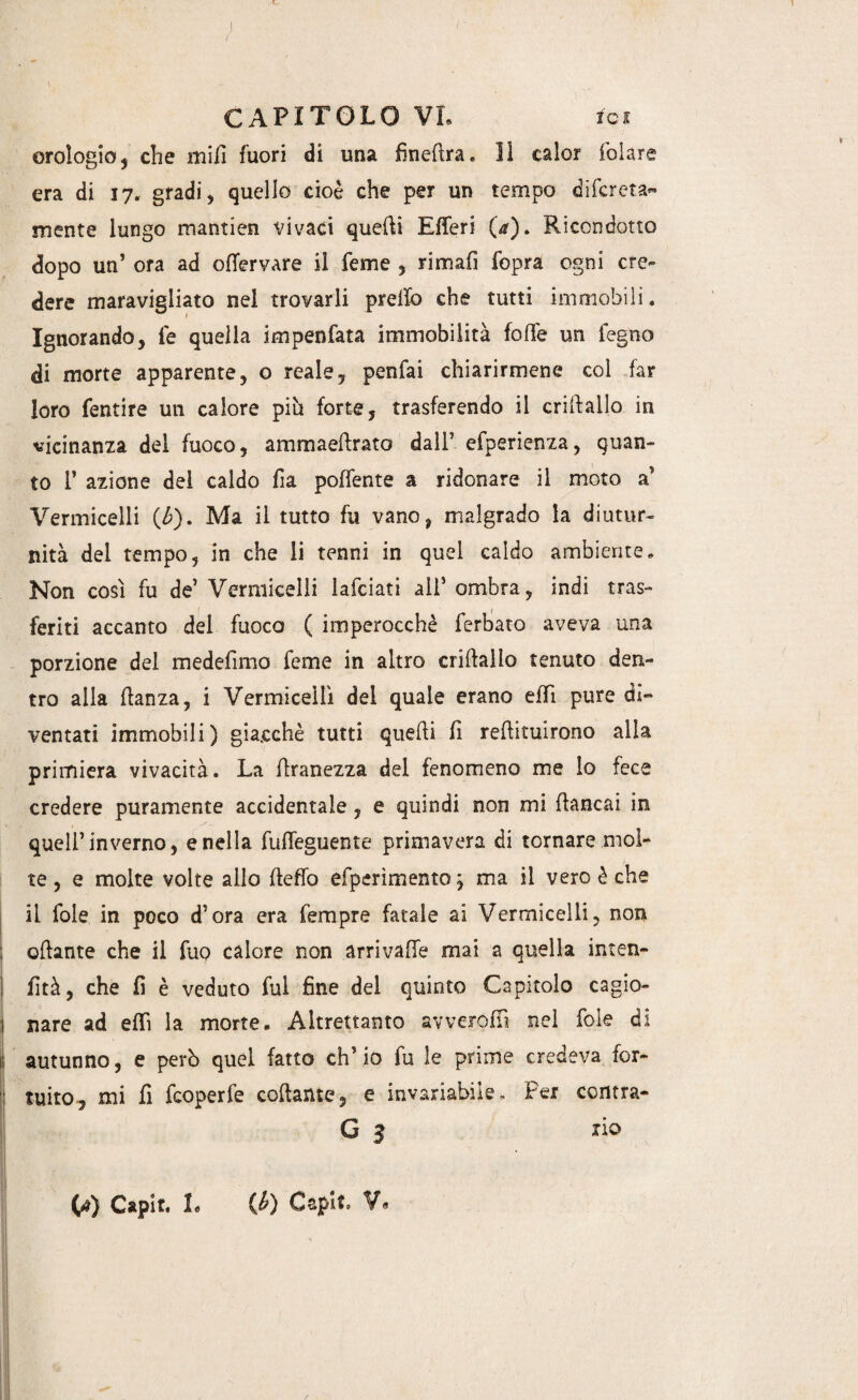 orologio, che mid fuori di una finedra. Il calor folare era di 17. gradi, quello cioè che per un tempo difereta*- mente lungo mantien vivaci quelli Efferi (a). Ricondotto dopo un’ ora ad ofTervare il feme , rimali fopra ogni cre¬ dere maravigliato nel trovarli predo che tutti immobili. Ignorando, le quella impenfata immobilità fede un legno di morte apparente, o reale, penfai chiarirmene col far loro fentire un calore pili forte, trasferendo il criftallo in vicinanza del fuoco, ammaedrato dall7 efperienza, guan¬ to 1’ azione del caldo fia poflente a ridonare il moto a7 Vermicelli (£). Ma il tutto fu vano, malgrado la diutur¬ nità dei tempo, in che li tenni in quel caldo ambiente. Non così fu de’ Vermicelli lafciati ali’ ombra, indi tras¬ feriti accanto del fuoco ( imperocché ferbato aveva una porzione del medefimo feme in altro cridallo tenuto den¬ tro alla danza, i Vermicelli del quale erano effi pure di¬ ventati immobili) giacché tutti quedi fi redimirono alla primiera vivacità. La dranezza del fenomeno me lo fece credere puramente accidentale , e quindi non mi dancai in quell’inverno, e nella fuffeguente primavera di tornare mol¬ te , e molte volte allo deffo efperìmentoj ma il vero è che il fole in poco d’ora era Tempre ditale ai Vermicelli, non odante che il fuo calore non arrivaffe mai a quella inten- fìtà, che fi è veduto fui fine del quinto Capitolo cagio¬ nare ad efiì la morte. Altrettanto avverodì nel fole di autunno, e però quel fatto eh’ io fu le prime credeva for¬ tuito, mi fi feoperfe codante, e invariabile. Per contra- G 3 xio