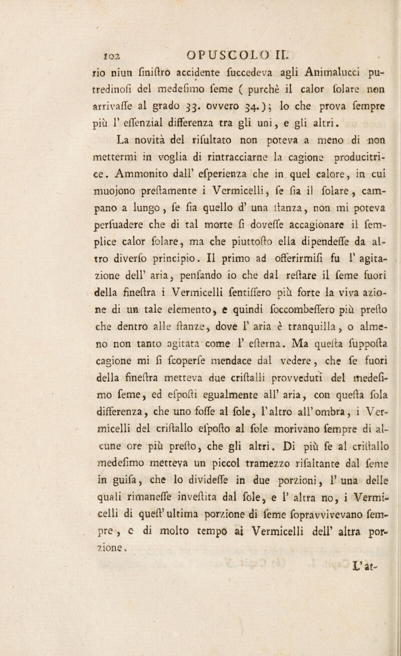 fio nimi finittro accidente (accedeva agli Anitnalucci pu- tredinofi del mede fimo Teme ( purché il calor folare non arrivale al grado 33. ovvero 34.); lo che prova Tempre più F effenzial differenza tra gli uni, e gli altri. La novità del rifultato non poteva a meno di non mettermi in voglia di rintracciarne la cagione producitri- ce. Ammonito dall’ efperienza che in quel calore, in cui muojono prettamente 1 Vermicelli , Te fìa il folare , cam¬ pano a lungo, Te tta quello d’ una ttanza, non mi poteva perfuadere che di tal morte fi dovette accagionare il fem- plice calor folare, ma che piuttofto ella dipendette da al¬ tro diverfo principio. Il primo ad offerirmi!! fu F agita¬ zione dell’ aria, penfando io che dal rettare il Teme fuori della finettra i Vermicelli fentiffero più forte la viva azio¬ ne di un tale elemento, e quindi foccombeffero più pretto che dentro alle ttanze, dove F aria è tranquilla, 0 alme¬ no non tanto agitata come F etterna. Ma quella fuppotta cagione mi fi fcoperfe mendace dal vedere, che fe fuori della finettra metteva due criftalli provveduti del medefì- mo Teme, ed efpotti egualmente all’ aria, con quella fola differenza, che uno fotte al fole, Faltro all’ombra, i Ver¬ micelli del crittallo efpotto al fole morivano Tempre di al¬ cune ore più pretto, che gli altri. Di più fe al crittallo medefìmo metteva un piccol tramezzo rifaltante dal Teme in guifa, che lo divideffe in due porzioni, F una delle quali rimanette invertita dal fde, e F altra no, i Vermi¬ celli di quelF ultima porzione di feme fopravvivevano Tem¬ pre , e di molto tempo ai Vermicelli dell’ altra por¬ zione .