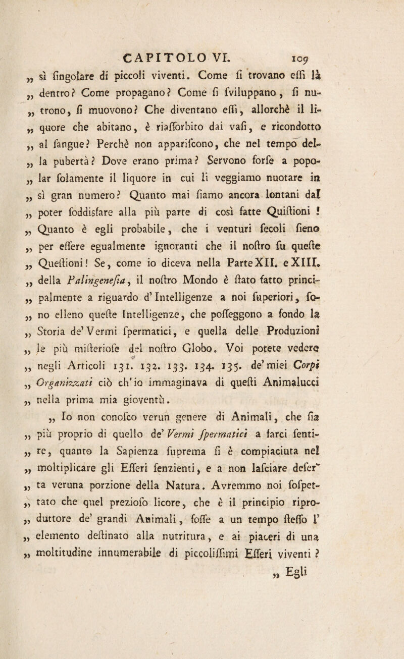 n sì fingotare di piccoli viventi. Come 11 trovano efiì là „ dentro ? Come propagano ? Come fi fviluppano, fi nu~ „ trono, fi muovono? Che diventano efiì, allorché il lì» „ quore che abitano, è riafiorbito dai vali, e ricondotto „ ai fangue? Perchè non apparirono, che nel tempo del» „ la pubertà? Dove erano prima? Servono forfè a popo» „ lar fidamente il liquore in cui li veggiamo nuotare in „ sì gran numero? Quanto mai fiamo ancora lontani dal 3, poter foddisfare alla più parte di così fatte Quilìioni ! „ Quanto è egli probabile, che i venturi fecoli fieno 3, per effere egualmente ignoranti che il nollro fu quelle „ Quefiioni! Se, come io diceva nella ParteXII» eXIIL 33 della Falingenefia, il nollro Mondo è fiato fatto princi- „ palmente a riguardo d’Intelligenze a noi fuperiori, fio 33 no elleno quefte Intelligenze, che poffeggono a fondò la ,3 Storia de’Vermi fpermatici, e quella delle Produzioni ,3 le più mifieriofe dei nofiro Globo, Voi potete vedere „ negli Articoli 131. 132. 133. 134. 135. de1 miei Corpi „ Organizzati ciò ch’io immaginava di quelli Animalucci „ nella prima mia gioventù. 3, Io non conofco vcrun genere di Animali, che fis 3, più proprio di quello de’ Vermi fpermatici a farci fenti» ,3 re, quanto la Sapienza fuprema fi è compiaciuta nei M moltiplicare gli Efieri fenzienti, e a non lafciare defeC „ ta veruna porzione della Natura. Avremmo noi fofpet- 33 tato che quel preziofo licore, che è il principio ripro- 3, duttore de’ grandi Animali, folle a un tempo fielfo F „ elemento deftinato alla nutritura, e ai piaceri di una „ moltitudine innumerabile di piccolilfimi Efieri viventi ? „ Egli