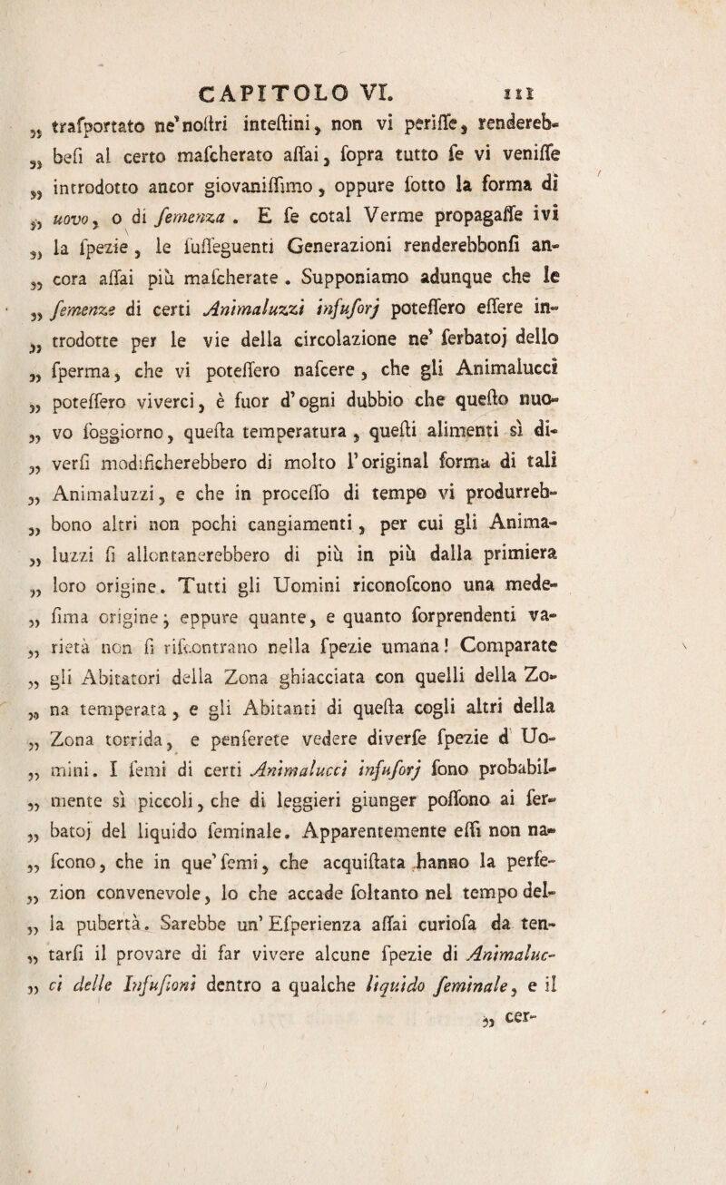 5J trafportato ne’noltri inteftini, non vi perìfTe s renderei SJ befi al certo mafcherato affai y fopra tutto fe vi veniffe n introdotto ancor giovaniffimo , oppure lotto la forma di uovoy o di Semenza . E fe cotal Verme propagaffe ivi la fpezie 5 le fuffeguenti Generazioni renderebbonfi an» 35 cora affai più mafcherate . Supponiamo adunque che le 33 femenze di certi Anhnaluzzi infuSorj poteffero effere in~ 33 trodotte per le vie della circolazione ne* ferbatoj delio 35 fperma , che vi poteffero nafcere 3 che gii Animalucci 33 poteffero viverci} è fuor d’ogni dubbio che quello nuo- 32 vo foggiorno, quella temperatura, quelli alimenti sì di* 3, verfi modificherebbero di molto T originai forma di tali 32 Animaluzzi, e che in proceffo di tempo vi produrrei 33 bono altri non pochi cangiamenti, per cui gli Anima- 33 luzzi fi allontanerebbero di più in più dalla primiera 23 loro origine. Tutti gli Uomini riconofcono una mede- 3, lima origine 3 eppure quante, e quanto forprendenti va- 52 rietà non fi rifcontrano nella fpezie umana ! Comparate „ gli Abitatori della Zona ghiacciata con quelli della Zo- 5,3 na temperala, e gli Abitanti di quella cogli altri della 2, Zona torrida, e penferete vedere diverfe fpezie d Uo» ♦ 2, mini. I Temi di certi Animalucci infuSorj fono probabil- 33 mente sì piccoli 5 che di leggieri giunger poffono ai fer«* 32 batoj del liquido feminale. Apparentemente effì non na« 33 fcono 3 che in que’ forni 5 che acquilìata .hanno la perfe- 33 zion convenevole, lo che accade foltanto nel tempo del- 32 la pubertà. Sarebbe un’Efperienza affai curiofa da. ten- 33 tarfi il provare di far vivere alcune fpezie di Animaluc- 33 ci delle Infufioni dentro a qualche liquido /èrnW/e, e il 53 cer~