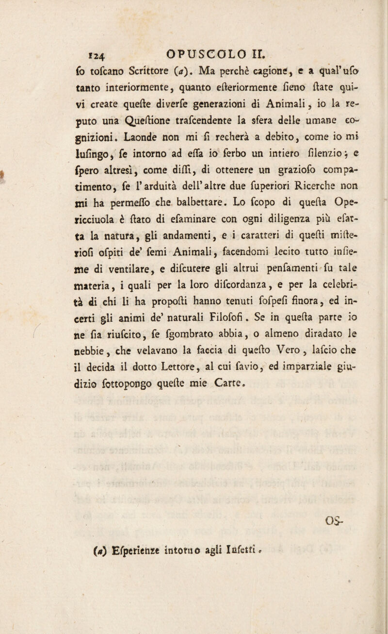 fo tofcano Scrittore (<*). Ma perchè cagione, e a qual’ufo tanto interiormente, quanto efteriormeme fieno fiate qui¬ vi create quelle diverfe generazioni di Animali, io la re¬ puto una Queftione trafcendente la sfera delle umane co¬ gnizioni» Laonde non mi fi recherà a debito, come io mi lufingo, fe intorno ad efTa io ferbo un intiero fìlenzio, e fpero altresì, come dilli, di ottenere un graziofo compa¬ timento, fe T arduità dell’altre due fuperiori Ricerche non mi ha permeilo che balbettare. Lo fcopo di quella Ope- ricciuoia è flato di efaminare con ogni diligenza più efat- ta la natura, gli andamenti, e i caratteri di quelli mille- yiofi ofpiti de’ Temi Animali, facendomi lecito tutto infic¬ ine di ventilare, e difcutere gli altrui penfamenti fu tale materia, i quali per la loro difcordanza, e per la celebri¬ tà di chi li ha propofti hanno tenuti fofpefi finora, ed in¬ certi gli animi de’ naturali Filofofi. Se in quella parte io ne fia riufcito, fe fgombrato abbia, o almeno diradato le nebbie, che velavano la faccia di quello Vero, lafcio che il decida il dotto Lettore, al cui favio, ed imparziale giu¬ dizio fottopongo quelle mie Carte» OS- (*) Efperienze intorno agli Infetti,