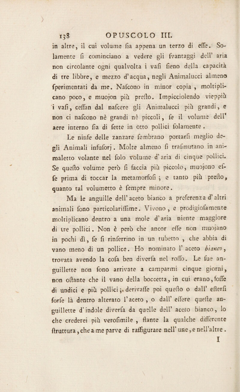 in altre, il cui volume fi a appena un terzo di effe. So¬ lamente fi cominciano a vedere gii fvantaggi dell1 aria non circolante ogni qualvolta i vali fieno della capacità di tre libbre, e mezzo d’acqua, negli Animalucci almeno fperimentati da me. Nafcono in minor copia , moltipli¬ cano poco, e muojon più preffo. Impicciolendo vieppiù i vali, ceffan dal nafcere gli Animalucci più grandi, e non ci nafcono nè grandi nè piccoli, fe il volume dell* aere interno fia di fette in otto pollici folaraente . Le ninfe delle zanzare fembrano portarfi meglio de¬ gli Animali infuforj. Molte almeno fi trafmutano in ani¬ maletto volante nel folo volume d1 aria di cinque pollici. Se quello volume però fi faccia più piccolo, muojono ei- fe prima di toccar la metamorfofi ; e tanto più prefio, quanto tal volumetto è fempre minore. Ma le anguille dell’aceto bianco a preferenza d1 altri animali fono particolarifiime. Vivono, e prodigiolamente moltiplicano dentro a una mole d'aria niente maggiore di tre pollici. Non è però che ancor effe non muojano in pochi dì, fe fi rinferrino in un tubetto , che abbia di vano meno di un pollice. Ho nominato 1’ aceto bianco, trovata avendo la cofa ben diverfa nel rollo. Le fue an- guiiletté non fono arrivate a camparmi cinque giorni, non ofiante che il vano della boccetta, in cui erano,foffe di undici e più pollici ;» derivaffe poi quello o dall7 efierfi forfè là dentro alterato l’aceto, o dall’ elfere quelle an~ euillette d'indole diverfa da quelle dell7 aceto bianco, Io che crederei più verofimile , ffante la qualche differente flruttura, che a me parve di ratfigurare nell' une, e nell’altre . I