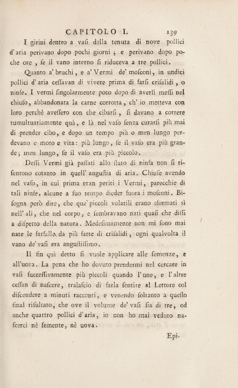 I girini dentro a vali della tenuta di nove pollici d’aria perivano dopo pochi giorni j e perivano dopo po¬ che ore , fe il vano interno fi riduceva a tre pollici. Quanto a’bruchi, e a’Vermi de’ mofconi, in undici pollici d1 aria ceflavan di vivere prima di farli crilalidi , o ninfe. I vermi fingolarmente poco dopo di averli mefìi nel chiufo 5 abbandonata la carne corrotta, eh’ io metteva coti loro perchè avellerò con che cibarti , fi davano a correre tumultuariamente qua, e là nei vaio fenza curarli più mai di prender cibo, e dopo un tempo più o 111 en lungo per¬ devano e moto e vita: più lungo, fe il vaio era più gran¬ de j men lungo, fe il vaio era più piccolo. Defli Vermi già pailati alio (lato di ninfa non fi ri- fentono cotanto in quell’ angufiia di aria. Chiufe avendo nei vafo, in cui prima eran periti i Vermi, parecchie di tali ninfe, alcune a fuo tempo dieder fuora i mofconi. Bi- fogna però dire, che que’ piccoli volatili erano sformati sì nell* ali, che nel corpo, e fembravano nati quali che dilli a difpetto della natura. Medefimamente non mi fono mai nate le farfalle-, da più fatte di crilàlidi, ogni qualvolta il vano de’vali era angulliffirao. Il fin qui detto fi vuole applicare alle Temenze, e all’uova. La pena che I10 dovuto prendermi nei cercare in vali fucceffivamente più piccoli quando fune, e faltre ceflan di nafeere, tralafcio di farla lenti re al Lettore col difeendere a minuti racconti, e venendo foltanto a quello final rifùltato, che ove il volume de’vafi fa di tre, od anche quattro pollici d’aria, io non ho mai veduto na* fcerci nè Temente, nè uova. Lpi-