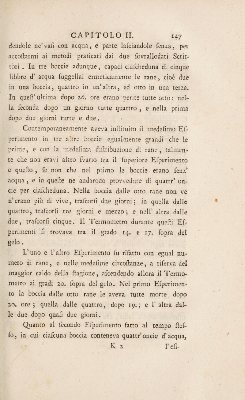 dondole ne1 vali con acqua, e parte lafciandole lenza, per accodarmi ai metodi praticati dai due fovrallodati Scrit¬ tori . In tre boccie adunque, capaci ciafcheduna di cinque libbre d} acqua fuggellai ermeticamente le rane, cioè due in una boccia, quattro in un’altra, ed otto in una terza. In quefF ultima dopo 26, ore erano perite tutte otto : nel¬ la feconda dopo un giorno tutte quattro , e nella prima dopo due giorni tutte e due. Contemporaneamente aveva inftituito il medefimo Ef- perimento in tre altre boccie egualmente grandi che le prime, e con la medefima didribuzione di rane, talmen¬ te che non eravi altro Ivano tra il fuperiore Efperimento e quedo , fe non che nel primo le boccie erano fenz’ acqua , e in quede ne andarono provvedute di quattr’ on¬ de per ciafcheduna. Nella boccia dalie otto rane non ve n’erano più di vive, trafcorfi due giorni; in quella dalle quattro, trafcorfi tre giorni e mezzo; e nel! altra dalle due, trafcorfi cinque. li Termometro durante quedi Ef- perimenti fi trovava tra il grado 14. e 17. (bora del gelo. L’uno e l'altro Efperimento fu rifatto con egual nu¬ mero di rane, e nelle medefime circodanze, a riferva del maggior caldo delia dagione, attendendo allora il Termo¬ metro ai gradi 20. fopra del gelo. Nei primo Efperimen¬ to la boccia dalle otto rane le aveva tutte morte dopo 20. ore; quella dalle quattro, dopo 19.; e l’altra dal¬ le due dopo quafì due giorni. Quanto al fecondo Efperimento fatto al tempo del¬ lo, in cui ciafcuna boccia conteneva quattr’oncie d’acqua, K 2 F e fi-