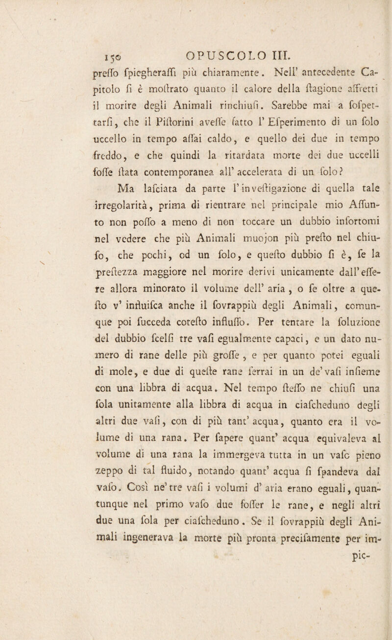 predo fpiegheradì piu chiaramente. Nell'antecedente Ca¬ pitolo fi è mollrato quanto il calore della Cagione affretti il morire degli Animali rinchiufi. Sarebbe mai a fofpet- tarli 5 che il Pidorini aveffe fatto V Efperimento di un folo uccello in tempo affai caldo, e quello dei due in tempo freddo, e che quindi la ritardata morte dei due uccelli lode data contemporanea all’accelerata di un folo? Ma lafciata da parte f in veftigazione di quella tale irregolarità, prima di rientrare nel principale mio Adun- to non podo a meno di non toccare un dubbio infortomi nel vedere che piu Animali muojon più predo nel chiù- fo, che pochi, od un folo, e quedo dubbio fi è, fe la preftezza maggiore nel morire derivi unicamente dall’ede¬ re allora minorato il volume dell5 aria , o fe oltre a que¬ llo v’ induifca anche il fovrappiù degli Animali, comun¬ que poi fucceda cotedo indudo. Per tentare la foluzione del dubbio fcelfi tre vafi egualmente capaci, e un dato nu¬ mero di rane delle più grode , e per quanto potei eguali di mole, e due di quede rane ferrai in un de’vafi indente con una libbra di acqua. Nel tempo dedo ne chiufi una fola unitamente alla libbra di acqua in ciafcheduno degli altri due vafi, con di più tant5 acqua, quanto era il vo¬ lume di una rana. Per fapere quand acqua equivaleva al volume di una rana la immergeva tutta in un vafc pieno zeppo di tal duido, notando quant1 acqua fi fpandeva dal vaio. Cosi neutre vad i volumi d’ aria erano eguali, quan¬ tunque nel primo vafo due foder le rane, e negli altri due una fola per ciafcheduno. Se il fovrappiù degli Ani¬ mali ingenerava la morte più pronta precifamente per iru¬ pie-