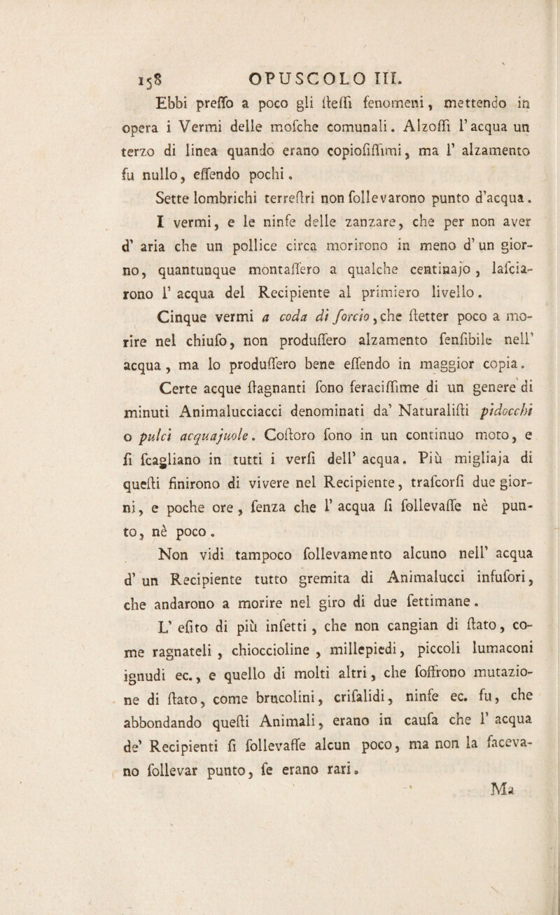 I5S OPUSCOLO ITI. Ebbi predo a poco gli fieffì fenomeni, mettendo in opera i Vermi delle mofche comunali. Alzofii l’acqua un terzo di linea quando erano copiofififimi, ma 1’ alzamento fu nullo, effondo pochi. Sette lombrichi terrefiri non follevarono punto d’acqua. I vermi, e le ninfe delie zanzare, che per non aver d’ aria che un pollice circa morirono in meno d’un gior¬ no, quantunque montaffero a qualche centinajo, larda¬ rono r acqua del Recipiente al primiero livello. Cinque vermi a coda di /orcio > che fletter poco a mo¬ rire nei chiufo, non produfforo alzamento fenfibile nell' acqua , ma lo produfforo bene effondo in maggior copia. Certe acque {lagnanti fono feraci (Time di un genere di minuti Animalucciacci denominati da’ Naturagli pidocchi o pulci acquajuole. Cofioro fono in un continuo moto, e fi fcagliano in tutti i verfi dell’ acqua. Più migliaja di quelli finirono di vivere nei Recipiente, trafeorfi due gior¬ ni, e poche ore , fenza che 1* acqua fi follevaffo nè pun¬ to, nè poco. Non vidi tampoco follevamento alcuno nell’ acqua d’ un Recipiente tutto gremita di Animalucci infufori, che andarono a morire nel giro di due fettimane. L’ efito di più infetti, che non cangian di fiato, co¬ me ragnateli , chioccioline, millepiedi, piccoli lumaconi ignudi ec., e quello di molti altri, che foffrono mutazio¬ ne di fiato, come brucoimi, crifalidi, ninfe ec. fu, che abbondando quelli Animali, erano in caufa che F acqua de’ Recipienti fi follevaffo alcun poco, ma non la faceva¬ no follevar punto, fe erano rari® Ma \