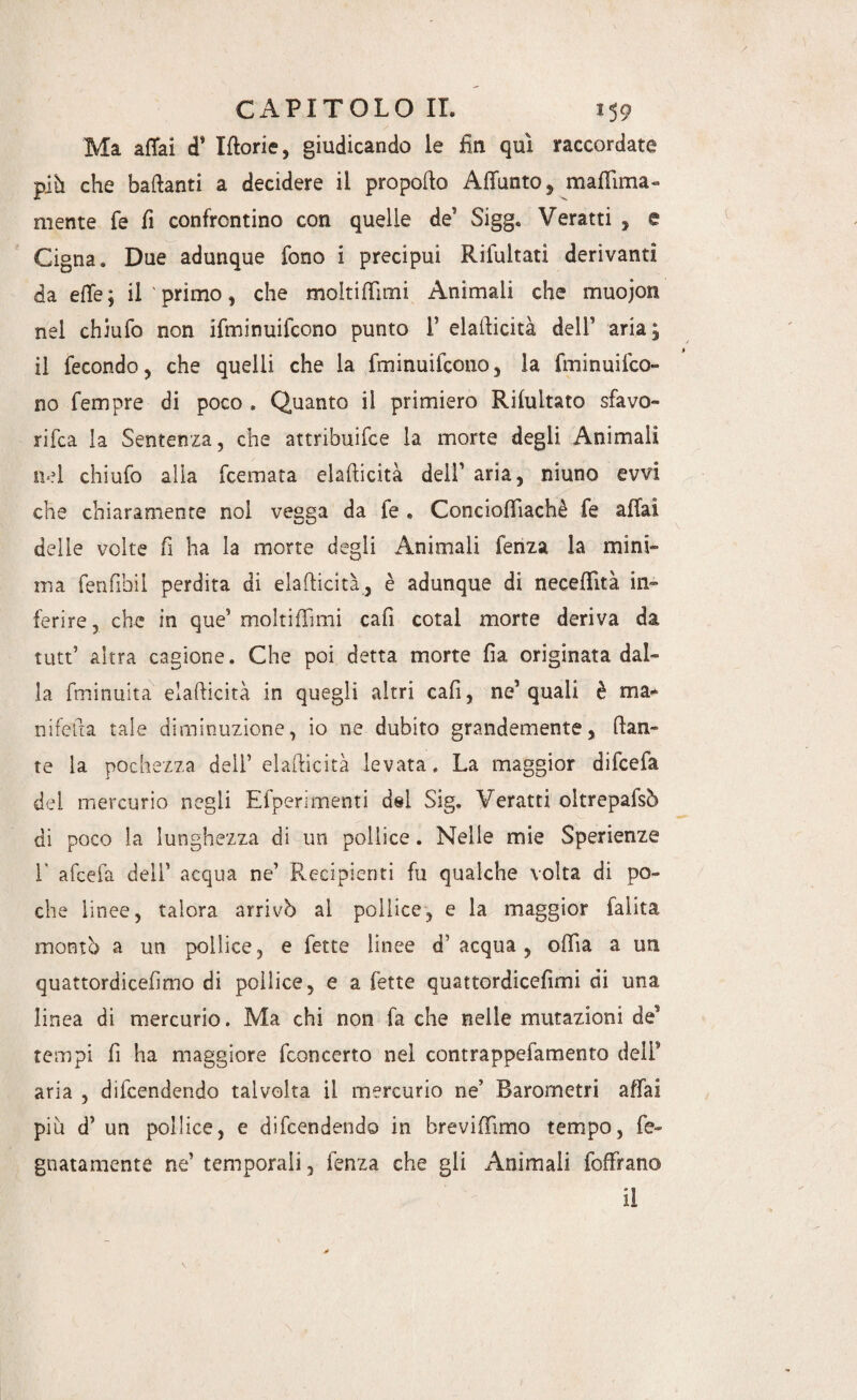 Ma aitai d' Idorie, giudicando le fin qui raccordate più che badanti a decidere il propodo Adùnto^ maflìma- mente fé fi confrontino con quelle de' Sigg. Veratti , e Cigna. Due adunque fono i precipui Rifultati derivanti da e de; il primo, che molti dirni Animali che muojon nel chiufo non ifminuifcono punto 1’ eladicità dell' aria; il fecondo ^ che quelli che la fminuifono, la fminuifco- no fempre di poco . Quanto il primiero Ribaltato sfavo¬ rita la Sentenza, che attribuite la morte degli Animali nel chiufo alla ternata eladicità dell' aria, niuno evvi che chiaramente noi vegga da fe . Conciofiiachè fe affai delie volte fi ha la morte degli Animali fenza la mini¬ ma fenfibii perdita di eladicità, è adunque di necedità in¬ ferire, che in que’ molti di mi cafì cotal morte deriva da tutt’ altra cagione. Che poi detta morte fia originata dal¬ la fminuita eladicità in quegli altri cafi, ne'quali è ma¬ nifeda tale diminuzione, io ne dubito grandemente, dan¬ te la pochezza dell’ eladicità levata. La maggior difcefa del mercurio negli Efperimenti del Sig. Veratti oltrepafsò di poco la lunghezza di un pollice. Nelle mie Sperienze 1’ afcefa dell' acqua ne’ Recipienti fu qualche volta di po¬ che linee, talora arrivò al pollice, e la maggior falita montò a un pollice, e fette linee d’acqua, odia a un quattordicefimo di pollice, e a fette quattordicefimi di una linea di mercurio. Ma chi non fa che nelle mutazioni de' tempi fi ha maggiore fconcerto nel contrappefamento deli' aria , difendendo talvolta il mercurio ne’ Barometri affai più d' un pollice, e difendendo in breviffimo tempo, re¬ gnata mente ne’ temporali, fenza che gli Animali foffrano il