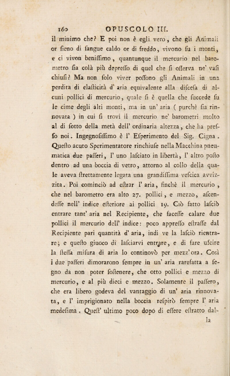 / lóo OPUSCOLO IIL Il minimo che? E poi non è egli vero, che gli Animali or fieno di fangue caldo or di freddo, vivono fu i monti, e ci vivon beniffimo , quantunque il mercurio nei baro¬ metro fia colà più depredo di quel che fi oflerva ne' vafi chiufi? Ma non folo viver poffono gli Animali in una perdita di elaflicità d' aria equivalente alla difcefa di al¬ cuni pollici di mercurio, quale fi è quella che fuccede fu le cime degli alti monti, ma in un’ aria ( purché fi a rin¬ novata ) in cui fi trovi il mercurio ne1 barometri molto al di fotto della metà dell’ ordinaria altezza, che ha profi¬ lò noi. Ingegnofiffimo è 1’ Efperimento del Sig, Cigna . Quello acuto Sperimentatore rinchiufe nella Macchina pneu¬ matica due pafieri, 1’ uno laiciato in libertà, fi altro pollo dentro ad una boccia di vetro, attorno al collo delia qua¬ le aveva {dettamente legata una grandifiìma vefcica avviz¬ zita. Poi cominciò ad efirar 1’ aria, finché il mercurio , che nel barometro era alto 27. pollici, e mezzo, afcen- defife nell’ indice elleriore ai pollici iy. Ciò fatto lafciò entrare tanfi aria nel Recipiente, che facefle calare due pollici il mercurio dell’ indice: poco apprefifo efirafife dai Recipiente pari quantità d’ aria, indi ve la lafciò rientra¬ re; e quello giuoco di lafciarvi entrare, e di fare ufcire la He fifa mifura di aria lo continovò per mezz’ora. Così i due pafieri dimorarono Tempre in un’ aria rarefatta a le¬ gno da non poter foftenere, che otto pollici e mezzo di mercurio, e al più dieci e mezzo. Solamente il pafiero, che era libero godeva del vantaggio di un’ aria rinnova¬ ta, e 1’ imprigionato nella boccia refpirò Tempre 1* aria medefima . Quell* ultimo poco dopò di efiere ellratto dal- la