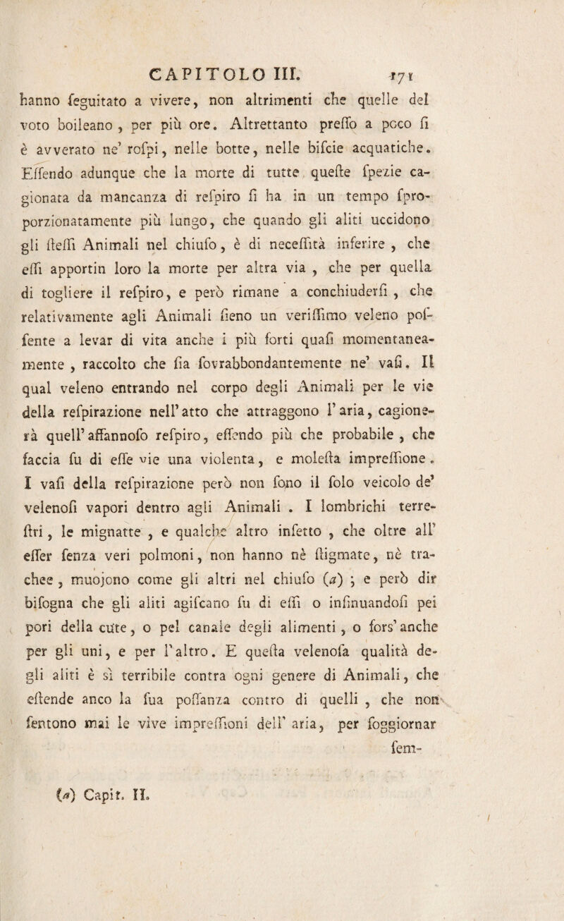 hanno feguitato a vivere, non altrimenti che quelle del voto boileano , per più ore. Altrettanto preho a pGco fi è avverato ne’ rofpi, nelle botte, nelle bifcie acquatiche. E [fendo adunque che la morte di tutte quelle fpezie ca¬ gionata da mancanza di refpiro fi ha in un tempo foro- porzionatamente più lungo, che quando gli aliti uccidono gli ile [Fi Animali nel chiufo, è di neceffità inferire , che effi apportin loro la morte per altra via , che per quella di togliere il refpiro, e però rimane a conchiuderiì , che relativamente agli Animali fieno un veri (fimo veleno poi- ferite a levar di vita anche i più forti quafi momentanea¬ mente , raccolto che ila fovrabbondantemente ne1 vaO. li qual veleno entrando nel corpo degli Animali per le vie della reipirazione nell’atto che attraggono f aria, cagione¬ rà quell’affannofo refpiro, effondo più che probabile, che faccia fu di effe vie una violenta, e moleha imprehione . I vafì della refpirazione però non fono il folo veicolo de’ velenofi vapori dentro agii Animali . I lombrichi terre- ftri, le mignatte , e qualche altro infetto , che oltre all’ eifer fenza veri polmoni, non hanno nè higmate, nè tra¬ chee , muojono come gli altri nel chiufo (a) ; e però dir bifogna che gii aliti agifcano fu di elfi o infìnuandofi pei pori della cute, o pel canale degii alimenti, o fors’ anche per gli uni, e per faltro. E queha velenofa qualità de¬ gli aliti è si terribile contra ogni genere di Animali, che ehende anco la fua pohanza contro di quelli , che non.\ Tentone mai le vive impreffioni dell' aria, per foggiornar fem- {d) Capit. IL