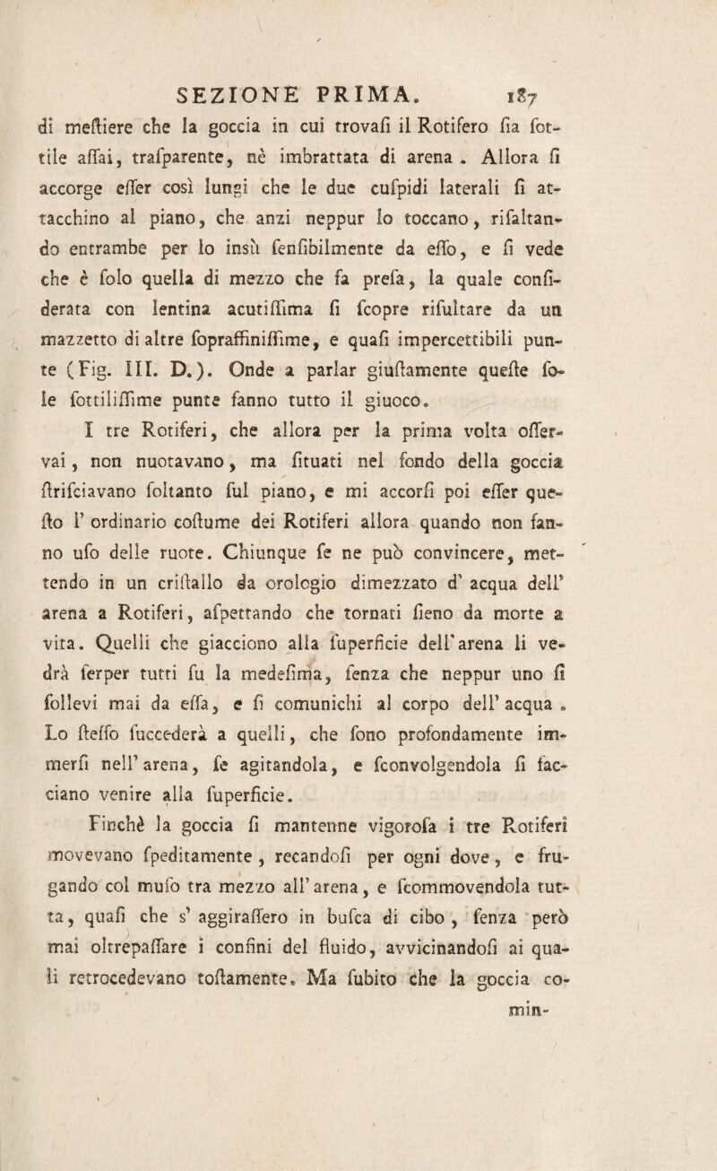 di meftiere che la goccia in cui trovali il Rotifero fia rot¬ tile affai, trafparente, nè imbrattata di arena . Allora fi accorge effer così lungi che le due cufpidi laterali fi at¬ tacchino ai piano, che anzi neppur Io toccano, rifaltan- do entrambe per io insù fenfibiimente da effo, e fi vede che è folo quella di mezzo che fa prefa, la quale con fi¬ derà t a con iantina acuti filma fi fcopre rifultare da un mazzetto di altre fopraffìniffìme, e quafi impercettibili pun¬ te (Fig. III. D. ). Onde a parlar giallamente quelle fo¬ le fottiliffìme punte fanno tutto il giuoco. I tre Rotiferi, che allora per la prima \roita offer- vai, non nuotavano, ma fituati nel fondo della goccia flrifciavano foltanto fui piano, e mi accori! poi effer que¬ llo 1’ ordinario coflume dei Rotiferi allora quando non fan¬ no ufo delle ruote. Chiunque fe ne può convincere, met¬ tendo in un crillallo da orologio dimezzato d1 acqua delP arena a Rotiferi, afpettando che tornati fieno da morte a vita. Quelli che giacciono alla fuperfkie dell’arena li ve¬ drà ferper tutti fu ìa medefirria, lenza che neppur uno fi follevi mai da effa, e fi comunichi al corpo dell’acqua® Lo fteffo fuccederà a quelli, che fono profondamente im« merfi nell’arena, fe agitandola, e fconvolgendola fi fac¬ ciano venire alia fuperficie. Finché la goccia fi mantenne vigorofa i tre Rotiferi movevano fpeditamente , recandoli per ogni dove, e fru¬ gando col mulo tra mezzo all’arena, e fcommovendola tut¬ ta , quafi che s’ aggiraffero in bufca di cibo , fenza però mai oltrepaffare ì confini del fluido, avvicinandofi ai qua¬ li retrocedevano toffamente. Ma fubito che la goccia co¬ mm-
