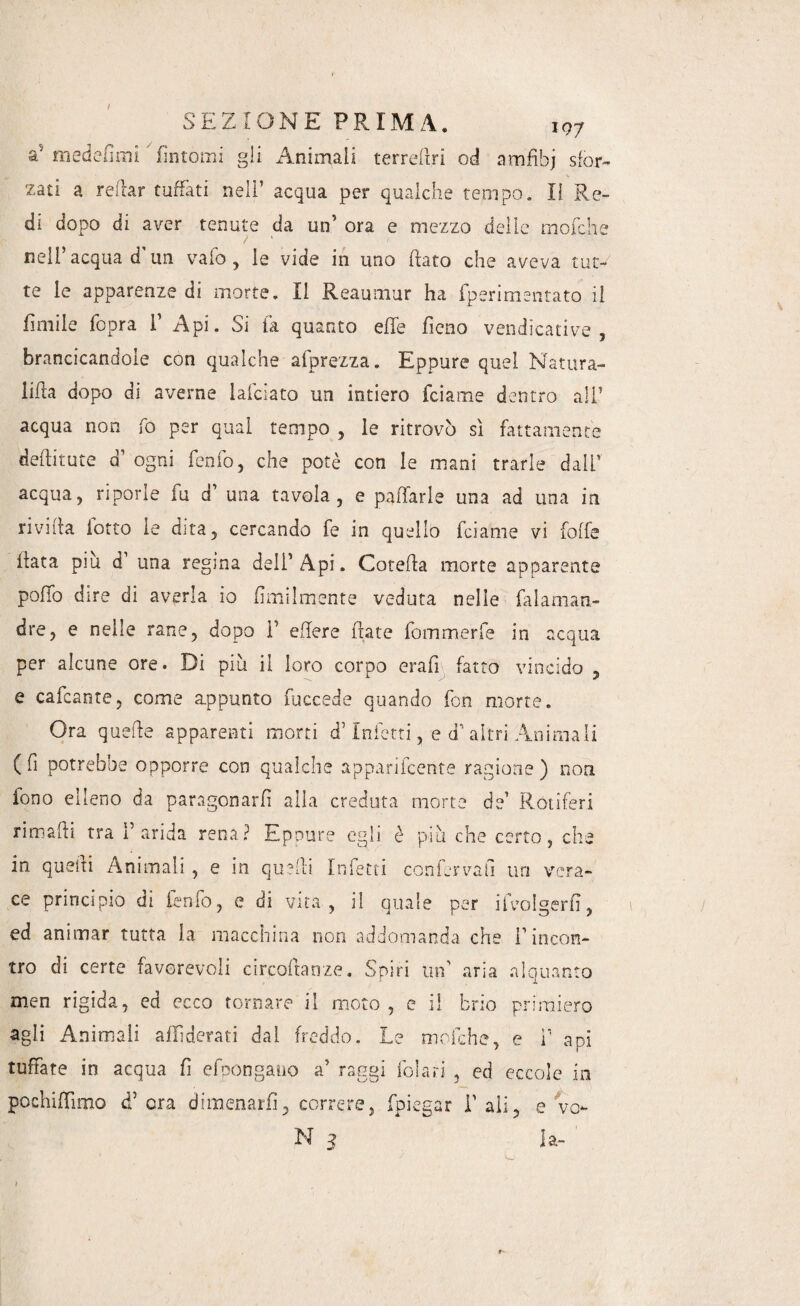 a' medefimi ’ fìntomi gli Animali terrefiri od amfibj sfor¬ zati a radar tuffati nell’ acqua per qualche tempo. Il Re¬ di dopo di aver tenute da un’ ora e mezzo delle rriofche / 1 1 nell acqua d un vaio , le vide in uno flato che aveva tut¬ te le apparenze di morte. Il Reaumur ha fperimentato il fimile fopra 1’ Api. Si fa quanto effe fieno vendicative, brancicandole con qualche afprezza. Eppure quel Natura- lilla dopo di averne lafciato un intiero fciame dentro ali7 acqua non fo per qual tempo , le ritrovò sì fattamente deditute d’ ogni fenfo, che potè con le mani trarle dall’ acqua, riporle fu d’ una tavola, e pattarle una ad una in rivilla lotto le cnta, cercando fe in quello fciame vi folle llata più d’ una regina dell’Api. Cotefla morte apparente pollo dire di averla io Umilmente veduta nelle faiaman- dre, e nelle rane, dopo 1’ edere fiate fommerfe in acqua per alcune ore. Di più il loro corpo erafi fatto vincido , e cafcante, come appunto fuccede quando fon morte. Ora quelle apparenti morti d’ inietti, e d’ altri Animali ( fi potrebbe opporre con qualche apparifcente ragione ) non fono elleno da paragonarli alla creduta morte de’ Rótiferi rimarti tra l’arida rena? Eppure egli è più che certo, che in quelli Animali, e in quelli Infetti confervafi un vera¬ ce principio di fenfo, e di vita , il quale per ifvolgerfì, ed animar tutta la macchina non addomanda che rincon¬ tro di certe favorevoli circoftanze. Spiri un’ aria alquanto men rigida, ed ecco tornare il moto , e il brio primiero agli Animali affi derati dal freddo. Le mofche, e V api tuffate in acqua fi efpongano a’ raggi folari , ed eccole in pochiffinao d’ era dimenarli, correre, fpiegar T ali, e ve- N 5 la-