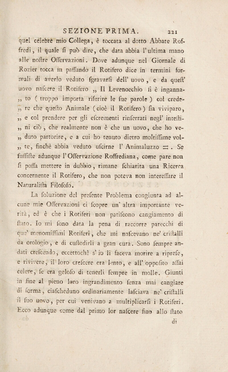 quel celebre mio Collega, è toccata al dotto Abbate Rof- fredi, il quale fi può dire, che data abbia l’ultima mano alle nofire Oflervazioni. Dove adunque nel Giornale di Rozier tocca in prillando il Rotifero dice in termini for¬ mali di averlo veduto fgravarfi dell’ uovo , e da quell’ uovo nafcere il Rotifero ,, Il Levenoechio fi è inganna¬ ci to ( troppo importa riferire le lue parole ) col crede- », re che quello Animale (cioè il Rotifero) fia viviparo, 3, e col prendere per gli efcrementi rinterrati negl’ intefli- „ ni ciò , che realmente non è che un uovo, che ho ve- ,3 duto partorire, e a cui ho tenuto dietro moltiflìme vol- ,3 te, finché abbia veduto ufcirne 1’ Animaluzzo m . Se fulfifte adunque l’Oflervazione RofFrediana, come pare non fi polla mettere in dubbio, rimane fchiarita una Ricerca concernente il Rotifero, che non poteva non intereffare il Naturatila Filofofo. La foluzione del prelente Problema congiunta ad al¬ cune mie Oflervazioni ci fcopre un' altra importante ve¬ rità, ed è che i Rotiferi non patifcono cangiamento di fiato,, Io mi fono data la pena di raccorre parecchi di que’ menomi (fimi Rotiferi, che mi nafcevano ne’ crillalli da orologio, e di cufiodirli a gran cura. Sono Tempre an¬ dati crefcendo, eccettochè s’io li faceva morire a riprefe, e rivivere, il loro creicere era lento, e all’ òppcfito affai celere, fe era gelofo di tenerli Tempre in molle. Giunti m fine al pieno loro ingrandimento fenza mai cangiare di forma, ciafcheduno ordinariamente lafciava ne’ crifialli il Tuo uovo, per cui venivano a multiplicarfi i Rotiferi. Ecco adunque come dai primo lor nalcere fino allo fiato