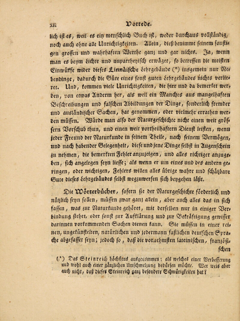 xfi Udffe&e. licö ip es, weif es ein menfehfich 53tid) fff, Weber burdfauS »off|?<5n&ig, noch auef) ohne atte Unrichtigfeiten. 2tHcfn, tief* benimmt feinet» fonff*# ge» groffen unb wahrhaft» SBertbe ganj nnb gar ntd)t?. 3», wenn tnan cs bei/m fickte unb utipartf\et;ifcf) ertraget, fo betreffen Die meifien ginwuffe wibet biefcS JUnnftifcfee ^ebrgcbdnbe (*) insgemein nur ‘Sit« benbinge, babnrch Die ©fite eines fonff guten iebrgebiSttSeS nichts rerfie« nt. Unb, fommen riefe Unrtcfetigfeiten, Sie f;ier unb ba bewerfet wer» ben, son etwas 2fnberm her, als weif ein Sftancfjes aus mangelhafte» SSefchreibungen unb faffeften Wifbungen ber Singe, fonberftch frember jmö ntisl^nbifcljer ©acheit, b<*f genommen, ober riefraebr erraten wer* ben mtiffen. QSBürbe man affo ber SPaturgefchichte nicht einen weit grof# fern SSorfcfjub fbnn, nnb einen weit »ortbeifbaftern ©teiip leiffen, wen» feber gretinb ber Sffaturftmbe in feinem ‘Sbeife, nach feinem S3crm6gcn, ttnb nach babenber ©efegenbeft, biefetmb;ene®ingefe(6(i in 2fHgenfchei» in nehmen, Me bemerftengebferanjujeigen, unb aEfes ritfjtiger angnge# beit, jtch angelegen ftp Neffe; afs wenn er um eines nnb bes anbernge» ringen, ober wichtigen, gebfers Witten affes übrige wahre unb fefja^bare ©Ute btefeS £ebrgeb5u&eS felbfi wegjuwerfen ßd) bet;gebett füfjt, ©ie XÜomtbficfeet, fofern fte ber fffaturgefchichte forberffdj unb «üblich fet;n foflen, muffen jwar ganj attefit, aber auch alles bas in ft cf) faffeit, was jtir ifiaturftinbe gehöret, mit berfefben nur in einiger 53er» binbitng ffebet, ober fonff jur Xufffürung unb jtir Q3efraftigmig gewiffes barinneit »orfommenbe» ©adjen bienen fann, @ie muffen in einer ret» nen, ungefünfiefren, natürlichen unb jebermann faßlichen beutfdjen©)?ra* <$t abgefaffet fei;n; jebochfo, bapbieroruebmpen (ateinifchen, franjbft« fdjen {>*) Ta« ©feiitreidi bocBfrfnS ausgenommen; als reelcbcä einer Scrbeffcrung tuib »ob! autfi einer gänjlitben llmfcbmtljüng bebürfen mochte. 53er uh iS aber auch nicht/ baf bieftt ©feitiveicb uanj befoniwe ©cbroürigfeiffii bat?