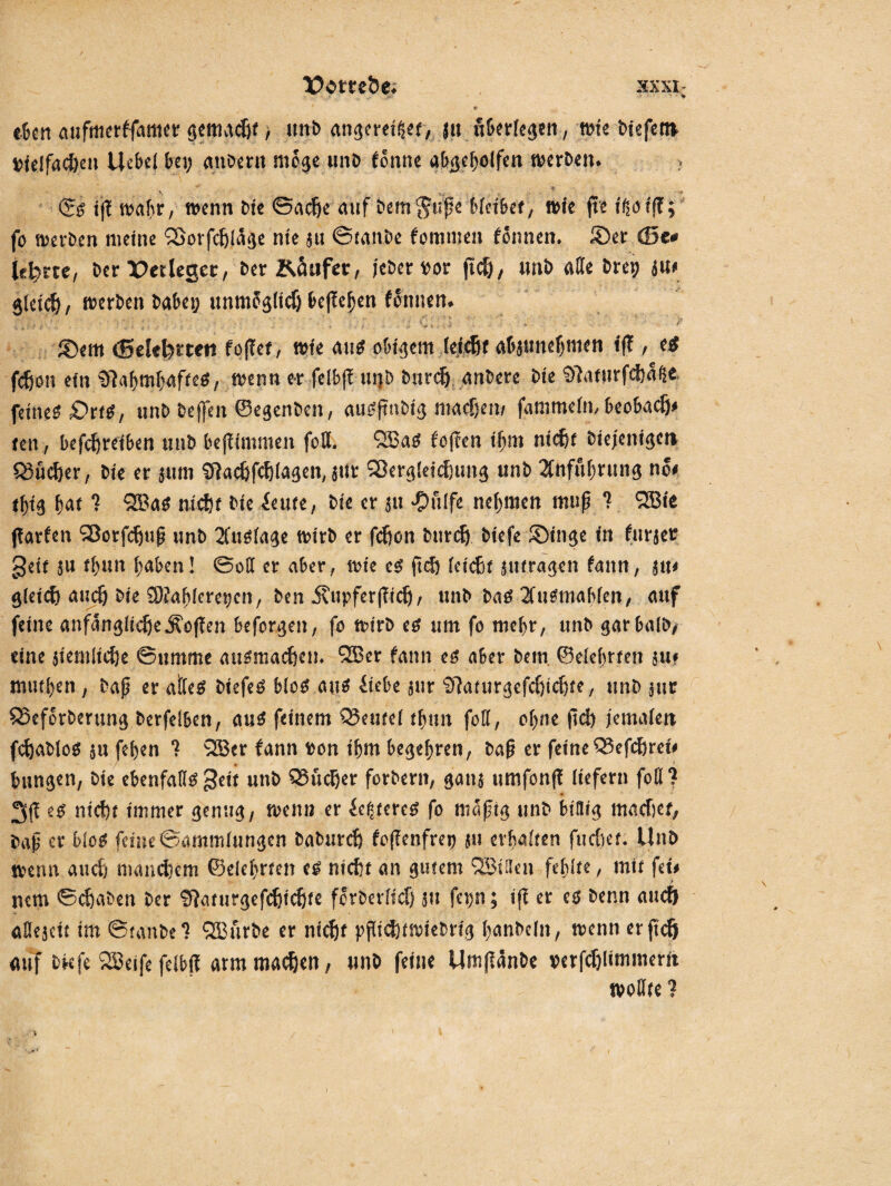 • V «Oen aufmerffattter getJMdjf > unb angereitset, ju nOerrcgcn, wie biefent »ielfacöen Uebel bei; gnbern möge unb iönne abgeholfen werben. >, ...... ... ~r <£$ i|f wahr, wenn bte ©adje auf bemjupe hieihet, wie ft« i^öiff; fo werben meine Söorfdjläge nie ju ©ian.be fomtuen fonnen. Ser <S5t* lehrte, ber X>«legec, ber Käufer, jeher vor jtdj, mib alle brep au» gleidj, werben bahei; unmfglicf) begehen fSntten. I ... ■ f* . . . . s . • , ' y*'. . •? v tr-:‘ • •' . I - • '■ . • *' • Y., J' ®em (5ekt>i‘ten foftef, wie aus obigem le|$f abautteljmeti tff, e# f$on ein Slahmhaffeä, wenn er felbp uij-D burdj anbere bte Sftanirfefjalfc feinet Dttt, unb bejfen ©egenben, augftn.big ntadjen/ fammefn, beobadj* ten, betreiben unb bejltmmen fett. £E8ao foffen ihm ntcftr biejenigcti Q3üc&er, Me er aum Sftac&fchagen, a«r SJergleicfiung unb Zuführung no# thig hat 7 QS3a$ nich bie ieute, bte er au $ulfe nehmen mup 7 9S3ie jfarfen Sßorfdjup unb 2Custa^e wirb er fcfjon burdj biefe SDinge in furaer geit an thnn haben! ©oft er aber, wie e$ fiel) teteßf atura^en fann, ixu gieief} audj bie 9)fa^fcret;cn, ben j?upferf?tdj, unb baO 2Cu0niab(en, auf feine anfangiid)e,fiöffen befaßen, fo wirb eo um fo mehr, unb gar halb/ eine $temltd)e ©timme augmadjen. 2Ber fann eo aber bem ©elehrfen au? mutfyen , bap er alles biefeS Mo*.au* itebe aur ‘D'huurgefdjtdjte, unb aur QJeforberung berfelben, aus feinem Q5ewe( thtm foff, ohne |1d) jemafett fcfjabloS $u fehen 7 28er fann ton ihm begehren, bap er feineQ3efdjret# hingen, bie ebenfalls geit unb QSudjer forbern, gana umfonp liefern fott ? 3(1 es nicht immer genug, wen» er festeres fo nmpig unb billig machet, bap er Mo* feine Sammlungen baburefj fopenfre» ju erhalten fucftei. Unb wenn auch manchem ©elehrfen es nicht an gutem (3Bi3en fehlte, mit fei» nem ©chaben ber Sftaturgefchidjfe ferberitef) 5» fei;n; ifi er es benn auef) «Uejcit im ©taube 1 SEBurbe er nicht pflichtwiebrtg i;anbc!n, wenn erftefj «uf biefe 2Beife feibp arm machen, unb feine Um(iänbe »erfdjlimmerrt wollte ?