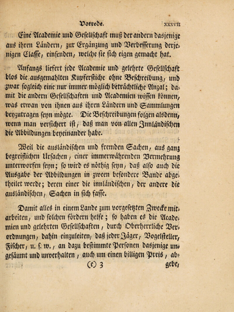 dine 3lcabemie uni) ©efcllfcbaft mufi bet anbern basjenige au$ ihren Säubern/ jur ©rgänjUtig unb 23erbeffetung berje# nigen Piaffe/ einfenben/ weld)e fie ftd? eigen gemacht bat. StnfangS liefert ?ebe Stcabemie unb gelehrte ©efellfdjaft bloö bie auägemablten 5?upferftid)e ohne SBefcbret'bung/ unb «war fogleid) eine nur immer moglid) beträdjtlidje Slnjal; ba# mit bie anbern ©efellfd) affen unb Slcabemien wijfen fönncn, wa$ etwan von ifjnen au$ ihren Sänbern unb Sammlungen bepjutragen fep mögte. ©ie iSefdjreibutigen folgen atöbenn/ wenn man verjtcbert ifl/ ba§ man von allen 3nnldnbifd;en bte Slbbilbungen bepeinanber bube. Sßeil bie auälanbifcben unb fremben Sachen r au£ ganj begreiflid)en Urfadjen, einer immerwäbrenben Vermehrung untermorfen fepn; fo wirb e$ notbig fep, ba§ alfo auch bie Slu^gabe ber Slbbilbungett in gween befonbere Vanbe abge# tbeilet werbe; bereu einer bie innlänbifcben/ ber anbere bie auglänbifcben, «Sachen in flcb faffe* ©amit alles in einem Sanbe jum vorgefepten Swecfe mit# arbeiten / unb folcben forbern helfe; fo haben es bie Slcabe# mienunb gelebften ©efellfcbaften, burcb Oberberrlidje 123er# orbnungen/ babin einjuleiten/ baß jeher 3äget/ Vogeljfeller/ giftber/ u; f. w. / an baju beßimmte ^Jerfonen basjenige um gefäumt unb unverbalten, auch um einen billigen $rei$, ab# Ce) 3 flehe/ i