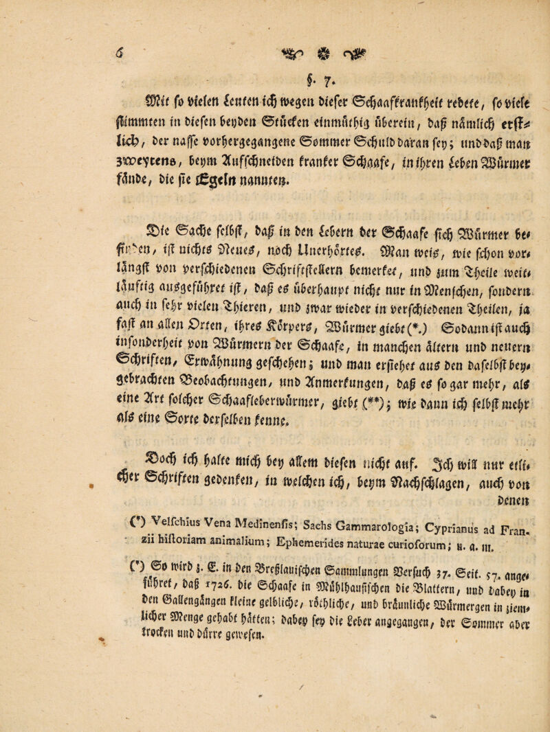 ( <5 ' £ n* fr* (Stii fö liefen feufenieß wegen Mefer ©(ßaaffrdttfßcci rebefe, fo ptefe fÜmtueen in biefen ßetjbett ©f liefert einmütig tlßerein, baf? nämlicfj etfT^ Ii4>, ber naffc porßergegangene ©emmer ©djttlbbaran fep; tmbb«f? matt 390>evt«ttö, fiept 2fuffefmeiben franfer ©cßaafe, intimen €e£>en2Bünnet: fänbe, bie jte fggtf« nannte». ®<e ©adje fcfß|?, bgf; in ben Cefiern beb ©cfjaafe ftc& Wurmet- 6e< ftrben, tf? nießes $lettes, noeß üitcrßorees. $?<tn roeiö, pe feßon p.or< l?ng|f pott perfeßiebeneti ©<ßrift(Tc8ern Be ni er fee, unb jitm Sßeiie mit» lilufrig ausgefiißyee t|f / bafj es tlßerßanpe nieße nur in üRenfcfjen, fonbent aueß in feßv Piclen $ßteren, unb jtpar wteber in perfcß (ebenen %|eiien, i& faf! an allen £>mn( ißres Körpers, 28 tlrmer gieße (*.) ©ebatmiffaueß infoitberßetf pon 2Btlrmet«ber ©cfjaafe, in maneßen altern unb neuern ©cßriften, (Srnaßnimg gefeßefjen j unb mau erjleßef aus ben bafeißff ßetj« «jeßraeßten SSeofiacßtimgen, unb 2Cnmerfungen, baß es fo gar tuefir, a(S «ine 2fre foießet ©cßaafießermtlrmer, gieße (**); wie bann icß felß|fmcßf flls eine ©orte berfelßeu ferme. ■i ■ ' . ' • * _ ,c& fy&Ut ßey ailetn biefen nießt auf. ,5cß wiH nur ttU» , ©cßrifeen gebenfeit, in freidien icß, fiept $la<ßfcßiagen, aueß t>on bene» (’) VelfcWus Vena Medinenfls; Sachs Gammaroiogia; Cyprianus ad Fra«, zäi hilloriam animalhim; Ephemerides naturae curioforum; u. a. m, ( } ©O h'ub ä- £. in ben $5reglauipcßen ©antmlungett Skrfucß 37, ®ejf. ?7 ftißref, baß 172s. bie ©eßaafe in S&äßlßaiififcßen bie SBlafiern, imö Mer; in ben ©airengängnt fleiiie gelßlicße, votßlicßr, unb Bräunliche SBunttergen in m» ließet'OTenge gcßaßf ßäffeu; baßes fep bie £eß« angegangen/ bev ©sitmut aber froefnt imj» Dil nt gmt jYn*