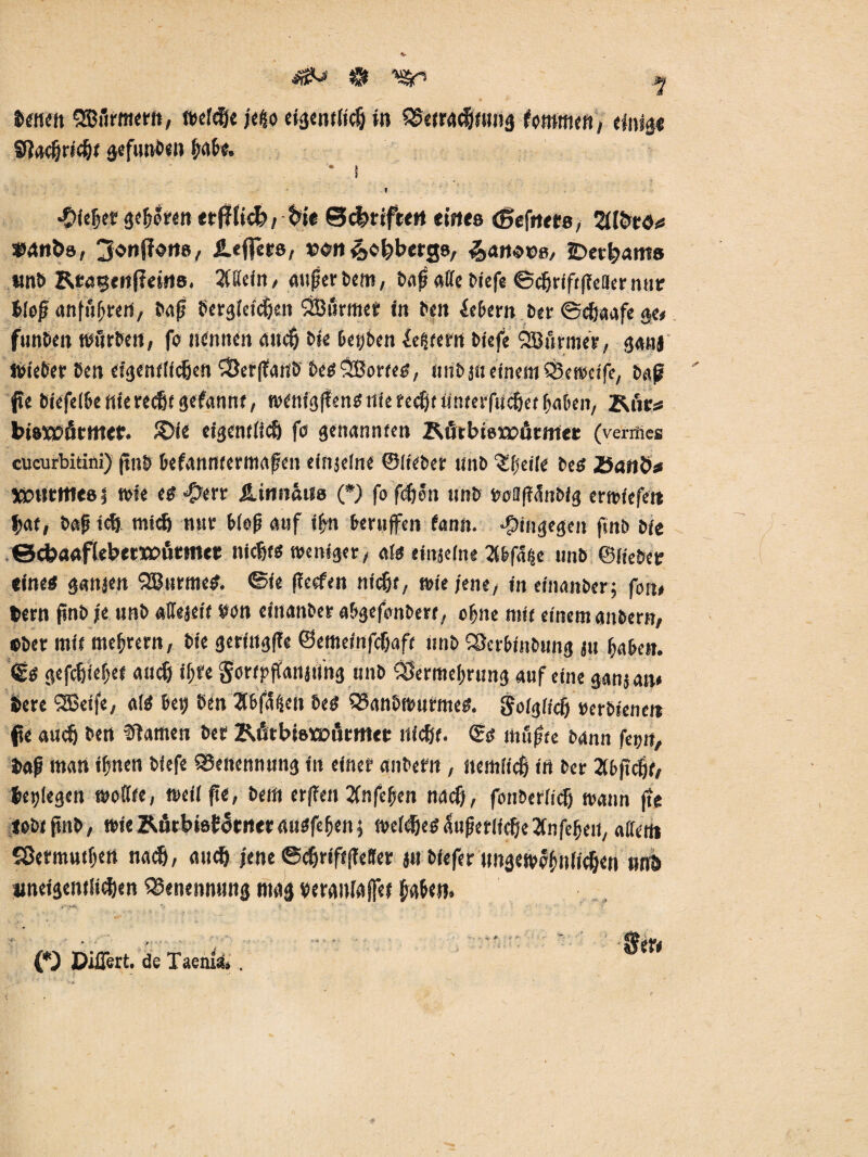*S*-» & ystr ij. Jenen QEBArmern, »efdje je|o eigewficfj in SSerracfjtung tmrnm, einig« Siadjricijt gefunben f;abe„ I I *€>ie!jet gefjören , fcte ©Triften ernte (gefrtte, Zlbtö* »anöa, ^onffon», leficcs, »on ^«tjbergs, ^art-oc«, £>etf>am8 unb Rtagenßeins. %Mn, außerbem, baß affe biefe ©cfjriftffeiler nur Meß nnfußren, baß bergfeicfjcit SiBiirmes in ben ieberit ber ©cfjaafe au funben Würben, fo nennen 4Ucf) bie beiden Untern biefe Armee, ganj Wieber ben cfgentficfjen *>Öerf?an& begSSorte«, nnb 3« einem £Öe weife, baß fle bfefefbe ftierecßf gefannt, wenfgftentfrtie reefjt iinrerfucfjet haben, Kiir* bisxmitmet. £>fe eigemfiefj (0 genannten Rurbisrcurmec (vermes cucurbitini) ftu& befanntermaßen efttjefne ©lieber nnb ^[jeife be« JSattb* 50)rtrftt«8| wie e«$ert SLinnäm (*> fo feßen nnb boflfiAnbfg ermt'efeit fy&t, baß icf) mtdj nur Meß auf iljn berufen fann. hingegen ftnb bfe ©ckaaflebetXüutmet niefjt* weniger, o.l$ einjeine 2lbf% unb ©Hebet «ine« ganjett SBurme«. ©ie ffeefen tiicfjt, wie jene, ineinanber; fon# feern ßnb je unb «ftejeif #on einanber abgefonbere, ohne mit einem aubern, ober mit mejjrern, bie geringfie ©emeinfefjaft nnb SSerbfnbung ju fjaben. €« gefcfn'eijef aticf) if;tc gortpftanjung unb ?iilermel)rung auf eine ganjan* feere SEBeife, af« bei) ben 3bfaScn be« SSanbwurme«. f ofgiieß »erbteneit pe auefj ben tarnen bet RfirbwEDÖttmt nfefit. <£$ mußte bann feint, feaß man iljnen biefe Benennung in einer anbern, itemficfj in ber 2(bftcfjt, fliegen wofite, weif ße, bem erffen 2fnfeßen naefj, fonberfief) wann fte lobtfnb, wie &Atbsa£oc»er auefeßen 5 wefdje« Äußerliche Jfnfeßeii, alfent Sßermutfjen naef), au cf) jene ©cftrfftßeJer ju biefer nngewofmfif&en nnb aneigentfi^en Benennung mag teranfafet fjaßen. % % ' ■'' ‘ - •• • ^ , *' •  5er< (*) Differt. de Taemä» .