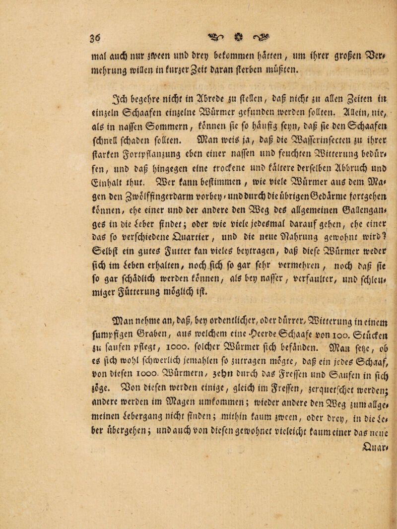 mal audj nur (»een unb fern; klommen hatten, um iljrcr großen Q3er> mcijrung mitten in furjergeit baran (Tcr&en mußten. 3d) begehre nic^f in 2Cbrebe ju (Tellen, baß nidßf 51t alten Reifen in tingeln ©cßaafen etnjelne QBürmer gefitnben »erben fofften. 2(ttetn, nie, «lg in naffen ©ommern, Tonnen pe fo ßStiftg fepn, baß fic ben©cßaafett fcßneß feßaben feilten. SHan »eis ja, baß bie QBafferinfecten 31t ihrer parfen gortpßanjung eben einer naffen unb feueßten QBttterung bebur# fen, unb baß hingegen eine troefene unb fairere berfdben 21bbrucß unb (ginhalt thut. QBer faittt bejTimmen , wie viele QEBurmer aus bem 9)?a# gen ben 3»elfßngerbarm»orbeijfUnbburcßbtetTbrtgen©ebarme forfgeßett tonnen, ehe einer unb ber anbere ben QBeg bes allgemeinen ©attengan» geS in bie&ber pnbet; ober »te Piele jebesmal barattfgehen, ehe einer bas fo rerfeßiebene öuartier, unb bte neue 'DTahrung gemobuf wirb? ©elbp ein gutes gutter tan vieleg betragen, baß biefe QBurmer »eher fteß tm ieben erhalten, noeß pcß fo gar fehr vermehren , noeß bap pe fo gar fcßäbltcß »erben Tonnen, als bei; na|fer, verfaulter, unb fcßleu# miger gutterung moglicß t(T. SDTan nehme an, bap, bet; orbentlicßer, ober burrer, Witterung in einem fumppgen ©raben, aus meinem eine beerbe ©cßaafe ron 100. ©triefen ju faufen pflegt, 1000. folcßer QBurmer pcß behüben. SHan fege, ob es pcß n>ol)l fcßmerltcß jcmahlen fo («tragen tnogte, bap ein jebes ©cßaaf, bon biefen iooo. QBßrmern, geßr» bureß bas greffen unb ©aufen in ftclj jöge. 1$on biefen »erben einige, gleid) im greifen, (erquetfeßet »erben; anbere »erben im fragen umfommen; »teber anbere benQBeg 3umalige# meinen Übergang Hießt (Tuben; mithin faum j»cen, ober bret;, inbieie# ber ubergehen; unbaueß Pon biefen gemahnet picleicßt faumeiner bas neue Cliiar#