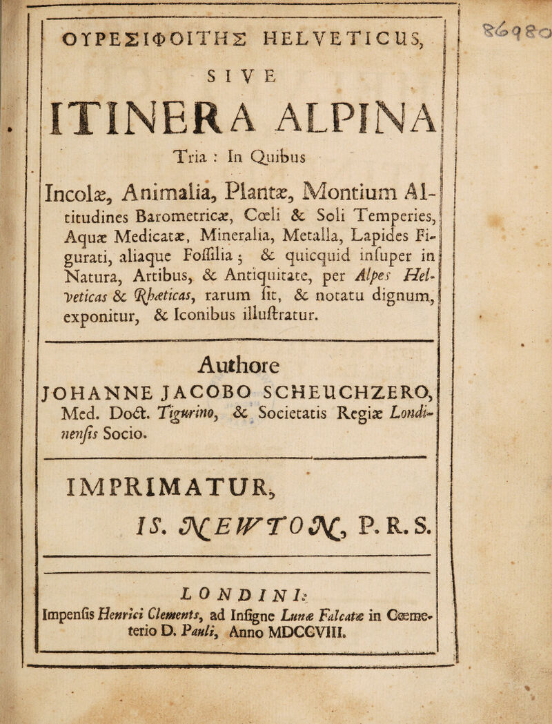 OTPEZKPOITHS HELVETICUS, - SIVE ITINERA ALPINA Tria : In Quibus Incolas, Animalia, Plantas, Montium Al¬ titudines Barometricae, Coeli & Soli Temperies, Aquae Medicatae, Mineralia, Metalla, Lapides Fi¬ gurati, aliaque Foffilia $ & quicquid infuper in Natura, Artibus, &c Antiquitate, per Alpes Hel¬ veticas &c <I{b<eticasy rarum Iit, Sc notatu dignum, exponitur, & Iconibus illuftratur. Authore JOHANNE JACOBO SCHEUCHZERO, Med. Do<5t. Tigurino, Sc Societatis Regiae Lotidi« nenfis Socio, L 0 N D I N I: Impenfis Hemki Clemnts, ad Infigne Luna Falcata in Coeme¬ terio D. Pauli, Anno MDCGVIIL “* |