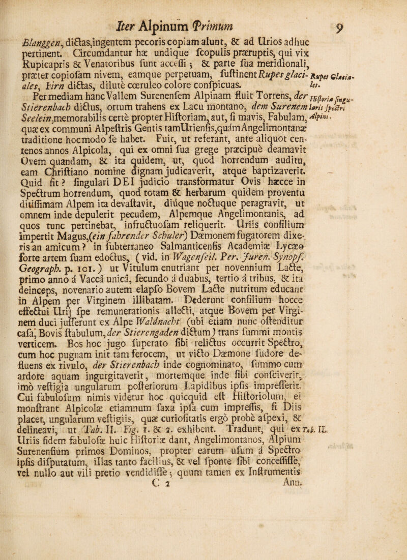 Blanggen, diflas,ingentem pecoris copiam alunt, fe ad Urios adhuc pertinent. Circumdantur hae undique fcopulis praeruptis, qui vix Rupicapris fe Venatoribus funt acceffi *, fe parte fua meridionali, praeter copiofam nivem, eamque perpetuam, fuftinent Rupes glaci-RUpes eUtia. ales, Firn diftas, dilute coeruleo colore confpicuas. ter. Per mediam hanc Vallem Surenenfem Alpinam fluit Torrens, der Biforia p»KU- Stierenbacb diftus, ortum trahens ex Lacu montano, dem Surenem laris jpJcfn SV^/V/,memorabilis certe propter Hiftoriam, aut, fi mavis, Fabulam, *¥*** quae ex'communi Alpeftris Gentis tamUrienfis,quamAngelimontana? traditione hocmodo fe habet. Fuic, ut referant, ante aliquot cen¬ tenos annos Alpicola, qui ex omni fua grege praecipue deamavit Ovem quandam, fe ita quidem, ut, quod, horrendum auditu, eam Chriftiano nomine dignam judicaverit, atque baptizaveri t. Quid fit? lingulari DEI judicio transformatur Ovis harcce in SpeUrum horrendum, quod totam fe herbarum quidem proventu ditiffimam Alpem ita devaftavit, diuque noftuque peragravit, ut omnem inde depulerit pecudem, Alpemque Angelimontanis, ad quos tunc pertinebat, infruftuofam reliquerit. Uriis confilium impertit Magus,(ein fahrender Scbuler) Daemonem fugatorem dixe¬ ris an amicum ? in fubterraneo Salmanticenfis Academia Lycaea forte artem fuam edoctus* ( vid. in WagenfeiL Per. Juren. Synopf. Geographp. ioi.) ut Vitulum enutriant per novennium LaSe, primo anno a Vacca unica, fecundo a duabus, tertio a tribus, fe ita deinceps, novenario autem elapfo Bovem La£te nutritum educant in Alpem per Virginem illibatam. Dederunt confilium hocce effeUui Urij fpe remunerationis allefli, atque Bovem per Virgi¬ nem duci juflerunt ex Alpe WalAnacht (ubi etiam nunc offenditur cafa' Bovis ftabulumyder Stierengaden diftum) trans fummi montis verticem» Bos hoc jugo fuperato fibi reliUus occurrit Speftro* cum hoc pugnam init tam ferocem, ut vi£to Daemone fudore de¬ fluens ex rivulo, der Stierenbacb inde cognominato, fummo cum ardore aquam ingurgitaverit, mortemque inde libi confciverir, imo veftigia ungularum pofleriorum Lapidibus ipfis imprefFerit. Cui fabulofum nimis videtur hoc quicquid eft Hiftoriolum, ei monftrant Alpicola etiamnum faxa ipfa cum imprelfis, fi Diis placet, ungularum veftigiis, qua: curiofitatis ergo probe afpexi, fe delineavi, ut Tab. II. Fig. r. fe 2. exhibent. Tradunt, qui ex t*&. IL Uriis fidem fabulofe huic Hiftoriae dant, Angelimontanos, Alpium Surenenfium primos Dominos, propter earum ufum a SpeUro ipfis difputatum, illas tanto facilius, fe vel fponte fibi conceffifTe, vel nullo aut vili pretio vendidifFe*, quum tamen ex Infirumentis C 2 * Ano,