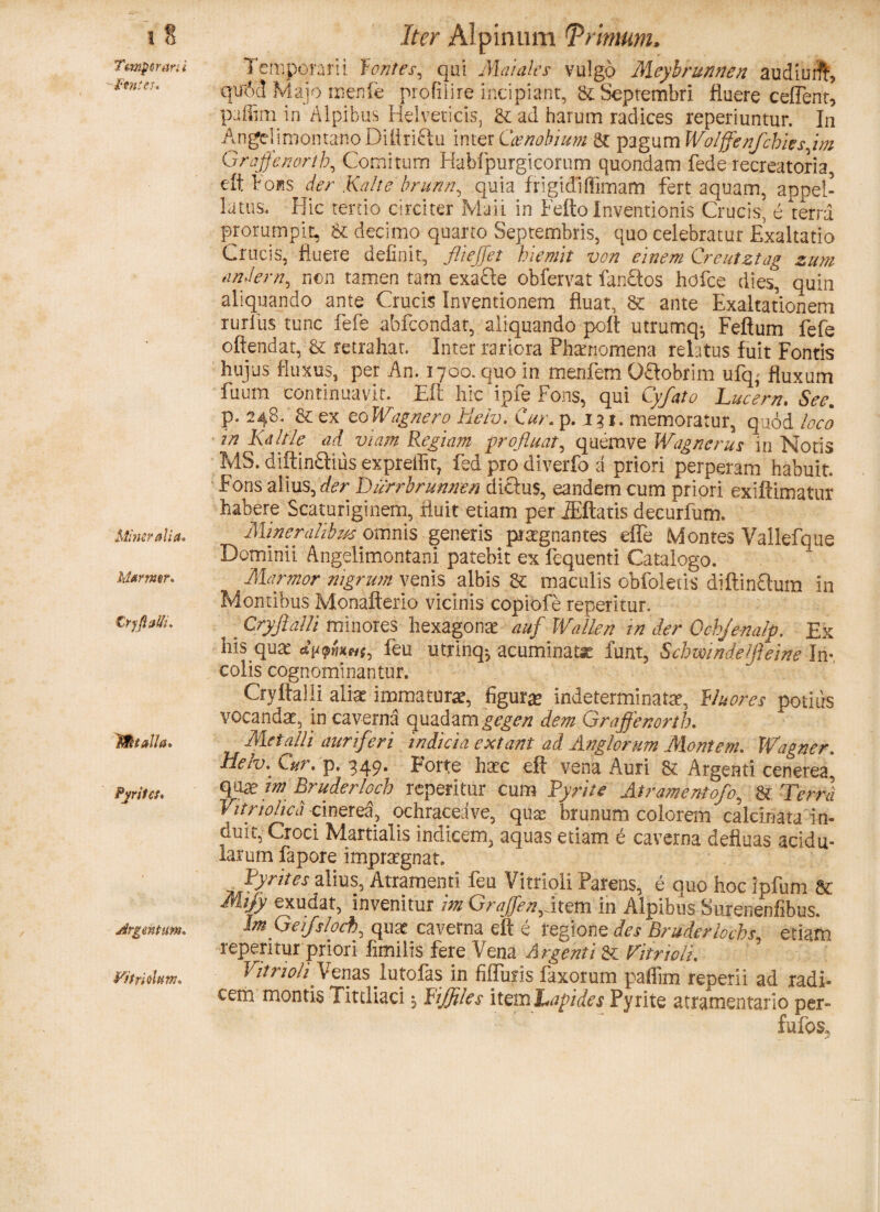 Temporarii ■gentes. Mineralia. Marmor. Crygalti. Italia. Pyritcs. Vit riolum* Iter Alpinum Primum, 1 emporarii fontes, qui Maiales vulgo Mcyhrunnen audiurff, qtr<jc! Majo menfe pro fi ii re incipiant, & Septembri fluere cedent, paffim in Alpibus Helveticis, & ad harum radices reperiuntur. In AngelimontatloDiUriflu inter Coenobium 8t pagum Wolffenfcbies im Graffenortb, Comitum Habfpurgicorum quondam fede recreatoria, elt Fohs der Kalte brunn, quia frigidiflimam fert aquam, appel¬ latus, Hic tertio circiter Mali in Fefto Inventionis Crucis, e terra prorumpit, & decimo quarto Septembris, quo celebratur Exaltatio Crucis, fluere definit, flieffet hiemit von einem Creutztag zum undem, non tamen tam exa£le obfervat fan£tos hofce dies, quin aliquando ante Crucis Inventionem fluat, & ante Exaltationem rurlus tunc fefe abfeondat, aliquando poft utrumq^, Feftum fefe offendat, & retrahat. Inter rariora Phamomena relatus fuit Fontis hujus fluxus, per An. 1700. quo in menfem Oftobrim ufq^ fluxum fuum continuavit. Eft hic ipfe Fons, qui Cyfato Lucent. Seem p. 248. & ex toWagnero tieiv. Cur. p. 131. memoratur, quod loco in Kdltle ad viam Regiam profluat, quemve Wagnerus in Notis MS. diftin&iiis expreflit, fed pro diverfo a priori perperam habuit. Fons aiius,der Durrbrunnen diefus, eandem cum priori exiftimatur habere Scaturiginem, fluit etiam per JEftatis decurfum. Mineralibus omnis generis praegnantes effe Mdntes Valtefque Dominii Angelimontani patebit ex fcquenti Catalogo. Marmor nigrum venis albis maculis obfoletis diftinStum in Montibus Monafterio vicinis copiofe reperitur. CryfiaUi minores hexagona? auf Wallen in der Ochjenalp. Ex his quat leu utrinq^ acuminatx funt, Schmndelfteine Im, colis cognominantur. Cryftalli aliae immaturae, figurae indeterminata?, fluores potius vocanda?, in caverna quadam gegen dem Graffenortb. Metalli auriferi indicia extant ad Anglorum Montem. Wagner. Helv. Cur. p. 349. Forte haec eft vena Auri & Argenti cenerea, quxm Rruderloch reperitur cum Pyrite Atramentofo, & Terra Vitriohcd cinerea, ochraceave, quae brunum colorem calcihata in¬ duit, Croci Martialis indicem, aquas etiam e caverna defluas acidu¬ larum fapore impraegnat. ^ Pyrites alius, Atramenti feu Vitrioli Parens, e quo hoc ipfum St Mijy exudat, invenitur im Graffen,item in Alpibus Surenenfibus. ImGeifshch\ quae caverna eft e regione des Bruderlocbs, etiam reperitur priori limilis fere Vena Argenti Sc Vitrioli, Vitrioli Venas lutofas in fiffufis faxorum paflim reperii ad radi- cehi montis Titdiaci *, Pijflles item Lapides Pyrite atramentario per» fufos,