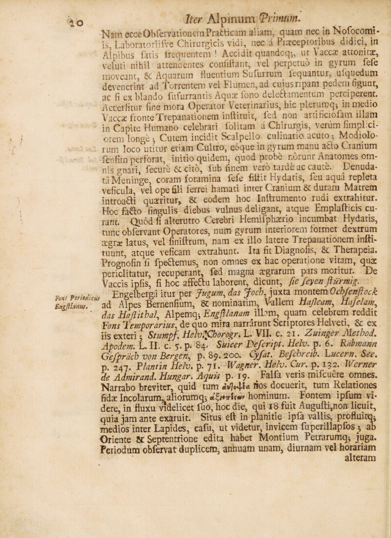 Nam ecceObfervationeraPrafcticam aliam, quam nec iaNofocomi- is, Laboratoriifve Chirurgicis vidi, nec a Praeceptoribus didici, in Alpibus fatis frequentem! Accidit quandcq;, ut Vacca: attonita:, voluti nihil attendentes confifiant, vel perpetuo in gyrum fefe moveant, Aquarutn fluentium Suburtum icquantui, uiquedum devenerint ad Torrentem ver Flumen, ad cuius ripam pcdv.ni figunt, ac fi ex blando lufurrantis Aqua; fono deledamentum perciperent. Accerfitur fine mora Operator Veterinarius, hic plerumq-, in medio Vaccse fronte Tfepanationem inftitu it, fed non artificiofam illam in Capite Humano celebrari folitam a Chirurgis, verum fimplxi- orem longe v Cutem incidit Scalpello culinario acutoARdiolo- rum loco utitur etiam Cultro, eoque in gyrum manu a£to Cranium fenfim perforat, initio quidem, quod probe uorunr Anatomes om¬ nis gnari, fecure & cito, fub finem vero .tarde ac caute. Denuda¬ ta Meninge, coram foramina fele filtit Ky datis, feu aqua repleta veficula. vel ope fili ferrei hamati inter Cranium St duram Matrem introacli quaeritur, & eodem hoc Inftrumento rudi extrahitur. Hoc fafto finguiis diebus vulnus deligant, atque Emplafticis cu¬ rant. Quod fi alterutro Cerebri Hemifphatrio incumbat Hydatis, tunc obfervant Operatores, num gyrum interiorem formet dextrum cegrx latus, vel finiftrum, nam ex illo latere Trepanationem infti- tuunt, atque veficam extrahunt. Ita fit Diagnosis, i herapeia. Prognofin fi fpeclemus, non omnes ex hac operatione vitam, qua: periclitatur, recuperant, fed magna aigrarum pars moritur. De Vaccis ipfis, fi hoc affeQu laborent, dicunt, fie feyen flurmig. nrMktu Engelberga itur per Jugum, das Joeb. juxta montem Ochfenftock ad Alpes Bernenfium, & nominatim, Vallem tiafleam, Hujelam, ’ das Haflitbal, Alpemq; Engft lanam illam, quam celebrem reddit fons Temporarius, de quo mira narrarunt Scriptores Helveti, & ex iis exteri StumpJ. Helv.lCborogr. L. VII. c. 21. Zuinger Metbod. Apodem. L. II. c. 5. p. &4> Suicer Eefcript. Helv. p. 6. Rabmann Gefprdcb von Bergen, p. 89* 200. eyjat. Befchi eib. Fucem. See. p. 247. Flant in Helv. p. 71. Wagncr. Helv. Cur. p. 132. Werner 'de Admirand. Hungar. Aquis p. 19. Falfa veris mifcuere omnes. Narrabo breviter, quid tum «’v74D lios docuerit, tum Relationes fida: Incolarum,! aliorumq; d&*Uw hominum. Fontem ipfum vi¬ dere, in fluxu videlicet fuo, hoc die, qui 18 fuit Augufti.non licuit, quia jam ante exaruit. Situs eft in planitie ipfa vallis, profluitqj medios inter Lapides, cafu, ut videtur, invicem fuperillapfos ; ab Oriente 8C Septentrione edita habet Montium Petrarumq; juga. Periodum obferat duplicem, annuam unam, diurnam vel horariam alteram