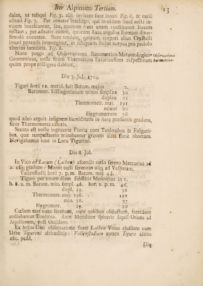 dales, ut teliqul 'Fig. 5. alii invicem funt innati Fig. 6. 8c varie adnati Fig, 7. Per innatos intelligo, qui in eadem linea refla in¬ vicem innafcuntur, feus quorum Axes unam conitituunt lineam reftain $ per alnatos autem, quorum Axes angulos formant divet- fimode coeuntes. Sunt tandem, quorum corpori alius Crjftalli innati pyramis immergitur, ut. reliquum hujus corpus pro petiolo alterius intuearis. Fig. 8. ' - Nnnc ^ pergo ad ^ Obfcrvationes B^rometrico-Meteorologico* orationes Geometricas, unde litum 1 hermarum havarieiifium refpeftivum Barwuetrit** quam prope colligere dabitur. Die 7. Jul. 1704. Tiguri hora 12. merid. fuit Barom. majus 2. Barometr. Efflingerianum minus fimplex 50 duplex 35. Thermometr. maj. 191 minus 80 Hygrometrum 38. quod adeo arguit infignem humidltatis in Aere pr^fentis gradum, fient Thermometra caloris. Secuta eft nofle ingruente Pluvia cum Tomtrubus Fulguri¬ bus, qux tempeftatem minabantur gravem alibi forte: obortam. Navigabamus tunc in Lacu Tigurino. Die 8. Jul. In Vico ad Lacum (Lachesi) afeendit cocio fereno Mercurius ai 2- ufq; gradum : Maniit cceli ferenitas ufq$ ad VeiperariL Vailenftadii hora 7. p. m, Barom. maj. 4*. Tiguri per totum diem fubftitit Mercurius in r. h. i. a. m. Barom. min. fimph 46. hor. 1» p. m. 4 61 dupl. 39. 36 Thermometr. maj. 196. . 192 min. 58. 7.7 Hygrometr. 29. . 30 Ccelum erat nunc ferenmti, nunc nubibus obduftum, interdum audiebantur. Tonitrua. Ante Meridiem fpiravit AquihOriens ad Aquilonem, poft Occidens. Ex hujus Diei obfervatione foret Lachen Vicus ejufdem cum Urbe Tigurina altitudinis: Yalfcnftadwm autem Tiguro altius .280, pedd. ~ ” • ”