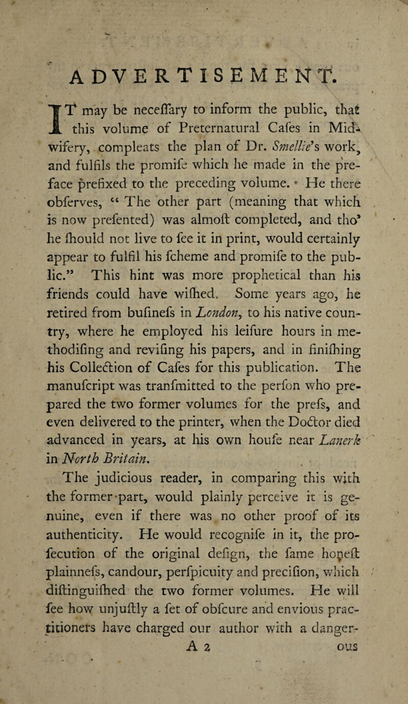 advertisement. IT may be neceflary to inform the public, that this volume of Preternatural Cafes in Mid¬ wifery, compleats the plan of Dr. Smellie*s work., and fulfils the promife which he made in the pre¬ face prefixed to the preceding volume. * He there obferves, cc The other part (meaning that which is now prefen ted) was almoft completed, and tho* he fhould not live to fee it in print, would certainly appear to fulfil his fcheme and promife to the pub¬ lic.” This hint was more prophetical than his friends could have wifhed. Some years ago, he retired from bufinefs in London, to his native coun¬ try, where he employed his leifure hours in me- thodifing and revifing his papers, and in finifhing his Collection of Cafes for this publication. The manufcript was tranfmitted to the perfon who pre¬ pared the two former volumes for the prefs, and even delivered to the printer, when the DoCtor died advanced in years, at his own houfe near Lanerk in North Britain. % The judicious reader, in comparing this with the former'part, would plainly perceive it is ge¬ nuine, even if there was no other proof of its authenticity. He would recognife in it, the pro- fecution of the original defign, the fame hoyeit plainnefs, candour, perfpicuity and precifion, which diftinguifhed the two former volumes. He will fee how unjuilly a fet of obfcure and envious prac¬ titioners have charged our author with a danger- A 2 ous