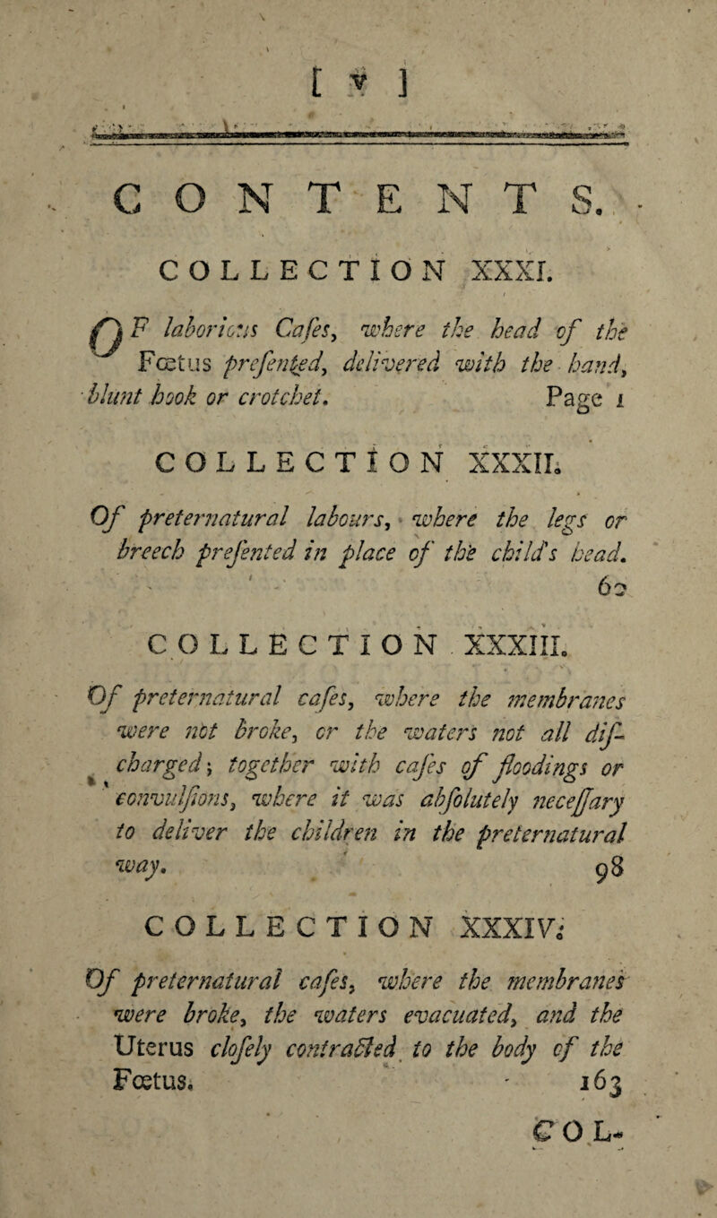 \ [ * ] *---—- CONTENTS. COLLECTION XXXI. fj F laborious Cafes, where the head cf the Foetus prefenced, delivered with the hand, blunt hook or crotchet. Page i COLLECTION XXXII; Of preternatural labours, where the legs or breech prefe?ited in place of th'e child's bead. 6 c* COLLECTION . XXXIII. Of preternatural cafes, where the membranes were not broke, or the waters not all dif charged ; together with cafes of floodings or convulfions, where it was ahfolutely necejjary to deliver the children in the preternatural way. 98 ? % \ Hhr COLLECTION XXXI Vi Of preternatural cafes, where the membrane 's were broke, the waters evacuated\ and the Uterus clofely contracted to the body of the Foetus* - 163