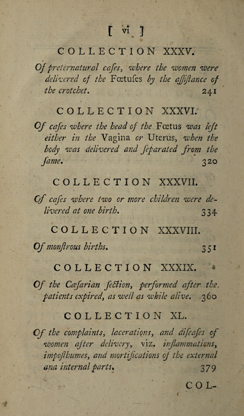 COLLECTION XXXV. I Of preternatural cafes, where the women were delivered of the Fcetufes by the affiance of the crotchet. 241 1 COLLECTION XXXVI/ Of cafes where the head of the Foetus was left either in the Vagina or Uterus, when the body was delivered and feparated from the fame. 320 COLLECTION XXXVII. Of cafes where two or more children were de¬ livered at one birth. 334 COLLECTION XXXVIII. Of monfrous births. 351 COLLECTION XXXIX. * , ' ■ * . » Of the Ccefarian fedlion, performed after the. patients expired, as well as while alive. .360 COLLECTION XL. Of the complaints, lacerations, and difeafes of women after deliveryviz. inflammations, i?npofhumes> and mortifications of the external ana internal parts% 379 ' * \ ** \. r- . - ; ‘ col-