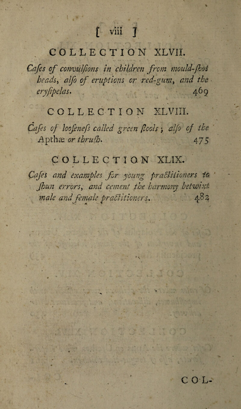 [ viii J ' # COLLECTION XLVII. Cafes of convulfions in children from mould-[hoi be ads, alfo of eruptions or red-gumy and the • eryfipelas. , 469 v * * * ' COLLECTION XLVIII. Cafes of loofnefs called green pools; alfo of the Apthas or tbrufh. 475 COLLECTION XLIX. Cafes and examples for young practitioners to. jhun errors, and cement the harmony betwixt male and female practitioners. 483 s.