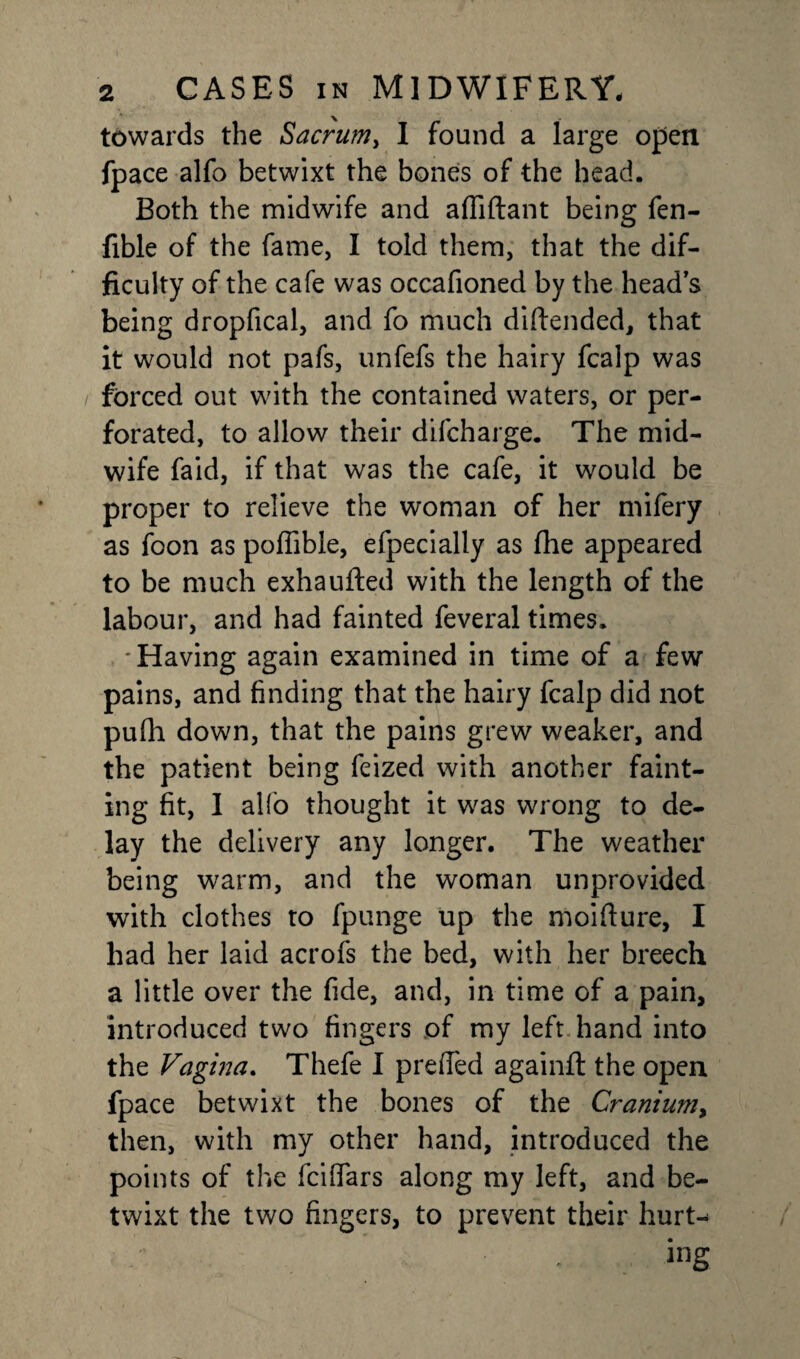 towards the Sacrum, I found a large open fpace alfo betwixt the bones of the head. Both the midwife and afliftant being fen- fible of the fame, I told them, that the dif¬ ficulty of the cafe was occafioned by the heads being dropfical, and fo much diftended, that it would not pafs, unfefs the hairy fcalp was forced out with the contained waters, or per¬ forated, to allow their difcharge. The mid¬ wife faid, if that was the cafe, it would be proper to relieve the woman of her mifery as foon as pofiible, efpecially as (he appeared to be much exhaufted with the length of the labour, and had fainted feveral times. 'Having again examined in time of a few pains, and finding that the hairy fcalp did not pufh down, that the pains grew weaker, and the patient being feized with another faint¬ ing fit, I alfo thought it was wrong to de¬ lay the delivery any longer. The weather being warm, and the woman unprovided with clothes to fpunge up the moifture, I had her laid acrofs the bed, with her breech a little over the fide, and, in time of a pain, introduced two fingers of my left hand into the Vagina. Thefe I preffed againft the open fpace betwixt the bones of the Cranium, then, with my other hand, introduced the points of the fciflfars along my left, and be¬ twixt the two fingers, to prevent their hurt¬ ing