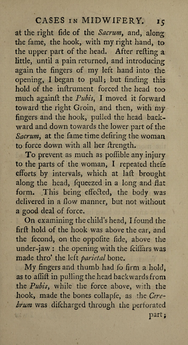 at the right fide of the Sacrum, and, along the fame, the hook, with my right hand, to the upper part of the head. After refting a little, until a pain returned, and introducing again the fingers of my left hand into the opening, I began to pull; but finding this hold of the inftrument forced the head too much againft the Pubis, I moved it forward toward the right Groin, and then, with my fingers and the hook, pulled the head back¬ ward and down towards the lower part of the Sacrum, at the fame time defiling the woman to force down with all her ftrength. To prevent as much as pofiible any injury to the parts of the woman, I repeated thefe efforts by intervals, which at laft brought along the head, fqueezed in a long and flat form. This being effe&ed, the body was delivered in a flow manner, but not without a good deal of force. On examining the child’s head, I found the fir ft hold of the hook was above the ear, and the fecond, on the oppofite fide, above the under-jaw : the opening with the fciflars was made thro’ the left parietal bone. My fingers and thumb had fo firm a hold, as to aflift in pulling the head backwards from the Pubis, while the force above, with the hook, made the bones collapfe, as the Cere¬ brum was difcharged through the perforated part;