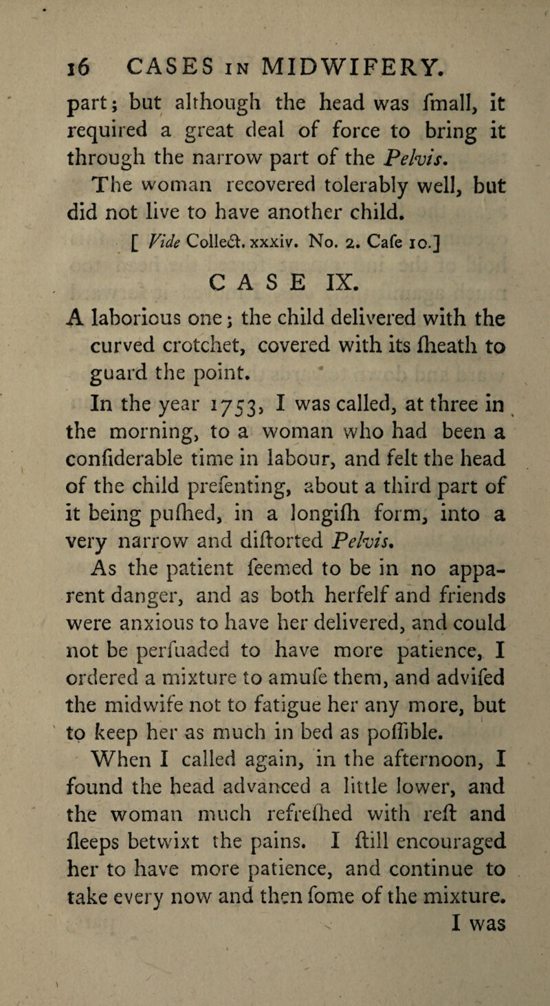 part; but although the head was fmall, it required a great deal of force to bring it through the narrow part of the Pelvis. The woman recovered tolerably well, but did not live to have another child. [ Vide Collect, xxxiv. No. 2. Cafe io.] CASE IX. A laborious one; the child delivered with the curved crotchet, covered with its fheath to guard the point. In the year i753> I was called, at three in the morning, to a woman who had been a confiderable time in labour, and felt the head of the child prefenting, about a third part of it being pufhed, in a longifh form, into a very narrow and diftorted Pelvis. As the patient feemed to be in no appa¬ rent danger, and as both herfelf and friends were anxious to have her delivered, and could not be perfuaded to have more patience, I ordered a mixture to amufe them, and advifed the midwife not to fatigue her any more, but to keep her as much in bed as pofiible. When I called again, in the afternoon, I found the head advanced a little lower, and the woman much refreihed with reft and fleeps betwixt the pains. I ftill encouraged her to have more patience, and continue to take every now and then fome of the mixture. < I was i