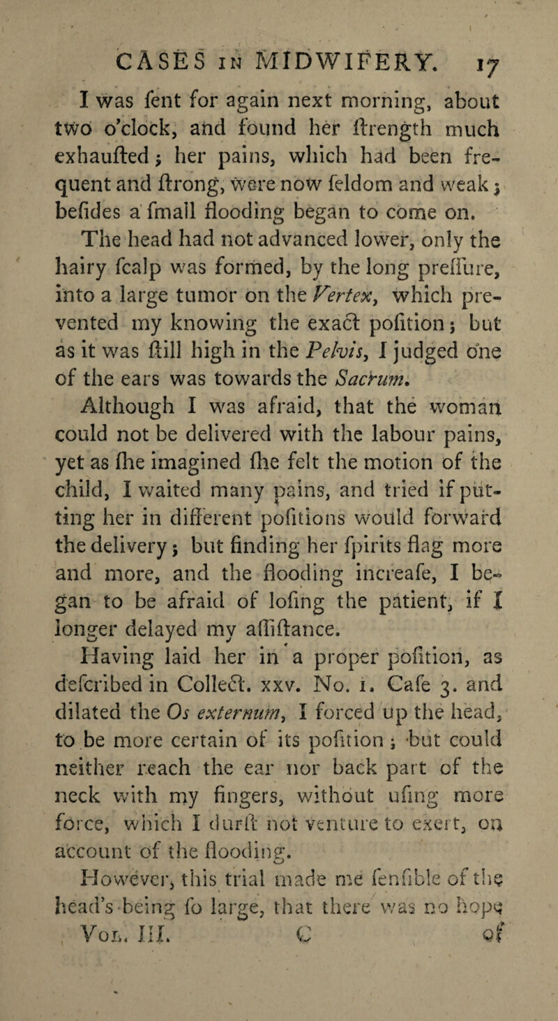 I was fent for again next morning, about two o'clock, and found her ftrength much exhaufted; her pains, which had been fre¬ quent and ftrong, were now feldom and weak ; befides a fmall flooding began to come on. The head had not advanced lower, only the hairy fcalp was formed, by the long p refill re, into a large tumor on the Vertex, which pre¬ vented my knowing the exact pofition; but as it was fiill high in the Pelvis, I judged one of the ears was towards the Sacrum. Although I was afraid, that the woman could not be delivered with the labour pains, yet as (he imagined flie felt the motion of the child, I waited many pains, and tried if put¬ ting her in different pofitions would forward the delivery; but finding her fpirits flag more and more, and the flooding increafe, I be- gan to be afraid of lofing the patient, if I longer delayed my afliftance. Having laid her in a proper pofition, as defcribed in Collect, xxv. No. 1. Cafe 3. and dilated the Os externum, I forced up the head, to be more certain of its pofition ; but could neither reach the ear nor back part of the neck with my fingers, without ufing more force, which I durfl not venture to exert, on account of the flooding. However* this trial made me fenfible oi the head’s being fo large, that there was no hope Vol. III. C q(