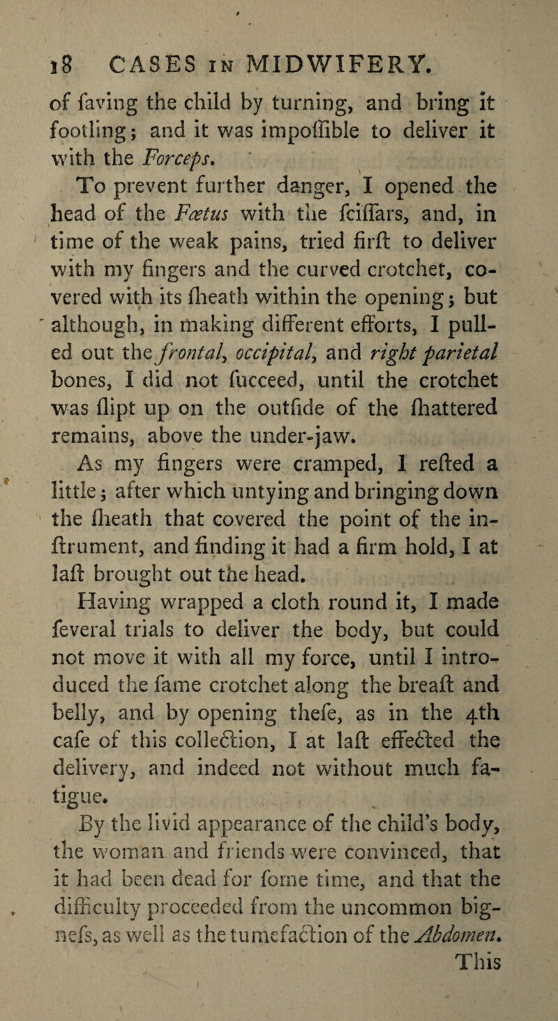 of faving the child by turning, and bring it footling; and it was impoffible to deliver it with the Forceps. To prevent further danger, I opened the head of the Foetus with the fciflars, and, in time of the weak pains, tried firfl: to deliver with my fingers and the curved crotchet, co¬ vered with its flieath within the opening; but although, in making different efforts, I pull¬ ed out the frontal, occipital, and right parietal bones, I did not fucceed, until the crotchet was dipt up on the outfide of the (battered remains, above the under-jaw. As my fingers were cramped, 1 refted a little; after which untying and bringing down the flieath that covered the point of the in- ftrument, and finding it had a firm hold, I at lad brought out the head. Having wrapped a cloth round it, I made feveral trials to deliver the body, but could not move it with all my force, until I intro¬ duced the fame crotchet along the bread: and belly, and by opening thefe, as in the 4th cafe of this colleftion, I at lafl: effected the delivery, and indeed not without much fa¬ tigue. By the livid appearance of the child’s body, the woman and friends were convinced, that it had been dead for fome time, and that the difficulty proceeded from the uncommon big- nefs, as well as the tumefaction of the Abdomen. This