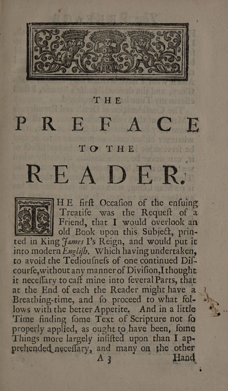 DO! Tbe READER: GAwAs|| Treatife was the Requeft of a Kasei] Friend, that I would overlook an MIE old Book upon this Subject, prin- ted in ae ‘fames Vs Reign, and would put it into modern Exglifb, Which having undertaken, to avoid the Tedioufnefs of one continued Dil- courfe,without any manner of Divifion, [thought If neceffary to caft mine into feveral Parts, that Breathing-time, and fo proceed to what fol- lows with the better Appetite, And ina little Time finding fome Text of Scripture not fa properly applied, as ought to.,have been, fome Things more largely int lifted upon than I ap- prehended_neceflary, and many on the other